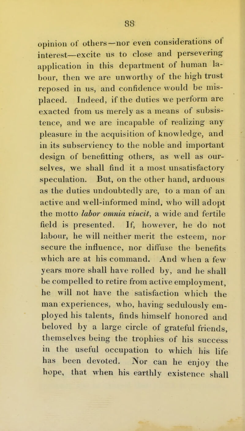opinion of others—nor even considerations of interest—excite us to close and perseverins^ application in this department of human la- bour, then we are unworthy of the high trust reposed in us, and confidence would be mis- placed. Indeed, if the duties we perform are exacted from us merely as a means of subsis- tence, and we are incapable of realizing any pleasure in the acquisition of knowledge, and in its subserviency to the noble and important design of benefitting others, as well as our- selves, we shall find it a most unsatisfactory speculation. But, on the other hand, arduous as the duties undoubtedly are, to a man of an active and well-informed mind, who will adopt the motto labor omnia vincit, a wide and fertile field is presented. If, however, he do not labour, he will neither merit the esteem, nor secure the influence, nor difl^'use the benefits which are at his command. And when a few years more shall have rolled by, and he shall be compelled to retire from active employment, he will not have the satisfaction which the man experiences, who, having sedulously em- ployed his talents, finds himself honored and beloved by a large circle of grateful friends, themselves being the trophies of his success in the useful occupation to which his life has been devoted. Nor can he enjoy the hope, that when his earthly existence shall