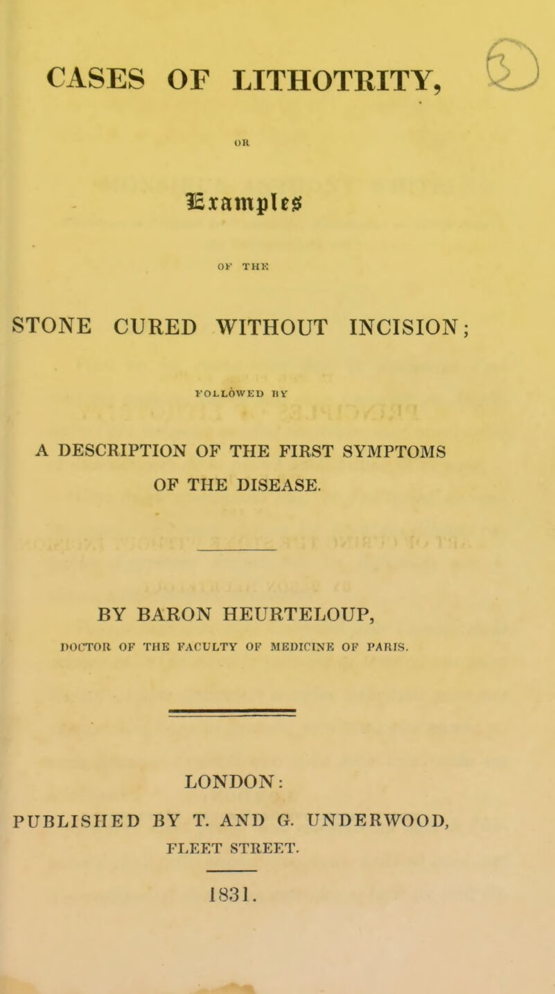 CASES OF LITHOTRITY, OR OK THK STONE CURED WITHOUT INCISION; FOLLOWED IIV A DESCRIPTION OF THE FIRST SYMPTOMS OF THE DISEASE. BY BARON HEURTELOUP, DOCTOR OF THE FACULTY OF MEDICINE OF PAUIS. LONDON: PUBLISHED BY T. AND G. UNDERWOOD, FLEET STREET. 1831.