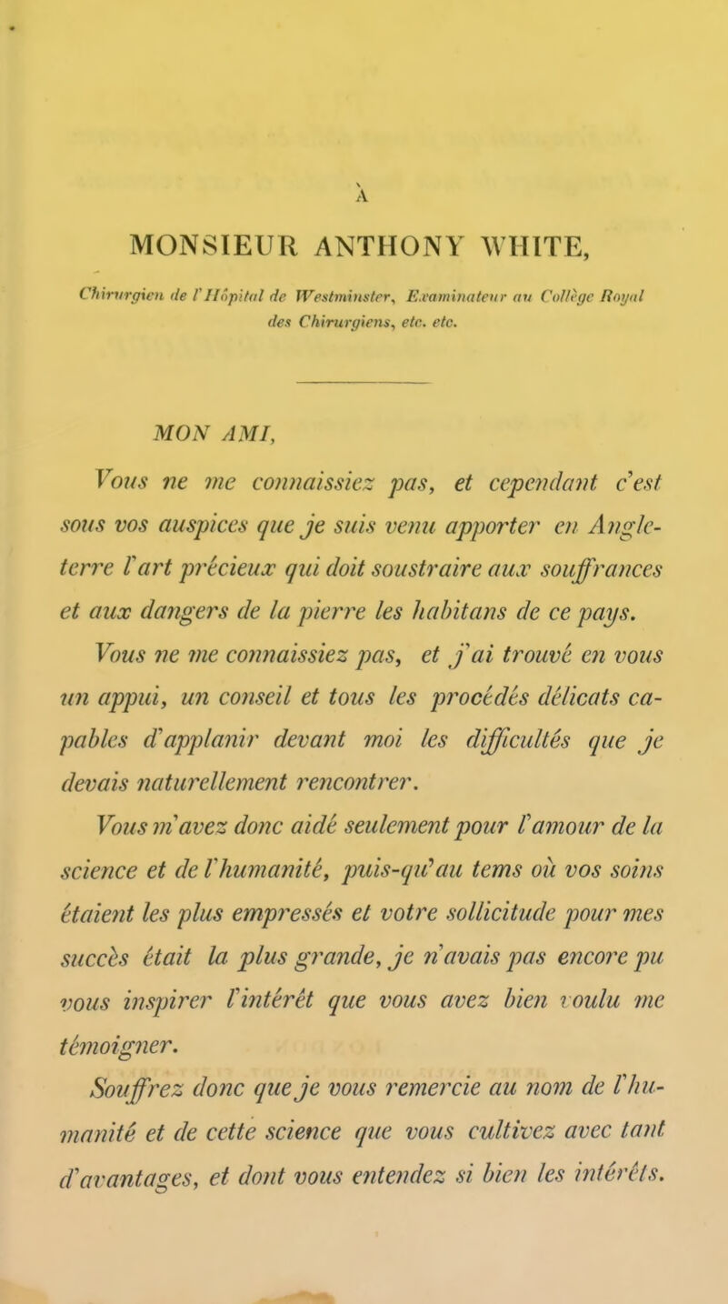 A MONSIEUR ANTHONY WHITE, Chxrvrgxen de I'llopi/al de Westminster, E.vaminateur au College Royal des Chirurgiens, etc. etc. MON AMI, Vous ne me conna'issicz pas, et cependcnit cest sous vos auspices que je suis verm apporter cii Aiigk- terre fart precieux qui doit soustraire au.v souffrances et aux dangers de la pierre les liabitans de ce pays. Vous ne me connaissiez pas, et jai trouve en vous tin appui, un conseil et tous les procedes delicats ca- pables d'applanir devant moi les difficuUes que je devais naturellement rencontrer. Vous niavez done aide seulement pour f amour de la science et de Vhumanitty puis-qiCau terns ou vos soins etaient les plus empresses et votre sollicitude pour mes succhs etait la plus grande, je navais pas encore pu vous inspirer Vinteret que vous avez bien roulu me ttmoigner. Souffrez done queje vous remercie au nom de lliu- manite et de cette science que vous cultivez avec tant d'av ant ages, et dont vous entendez si bien les inter Hs.