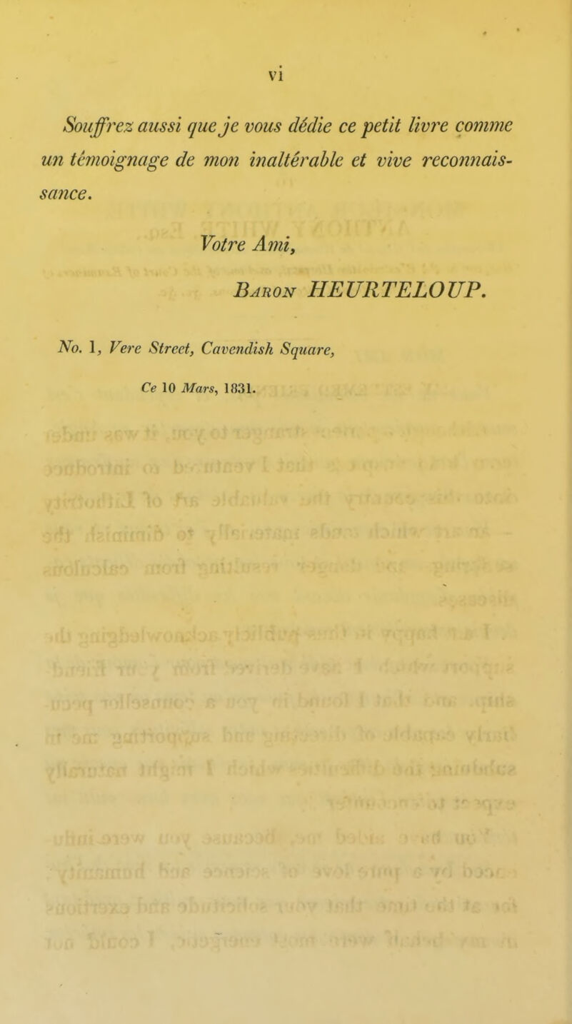 Souffrez aiissi queje vous d6die ce petit livi^e comme un tanoignage de mon inalterable et vive recoiinais- same. Voire Ami, Bauon HEURTELOUP, No. \, Vere Street, Cavejidisk Square, Ce 10 Mars, 1831.