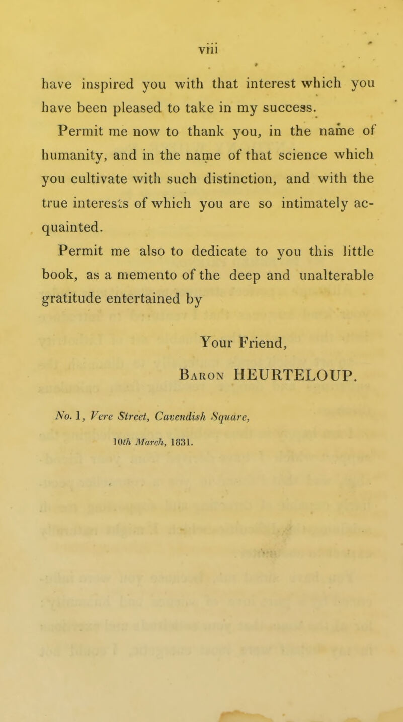 have inspired you with that interest which you have been pleased to take in my success. Permit me now to thank you, in the name of humanity, and in the name of that science which you cultivate with such distinction, and with the true interests of which you are so intimately ac- quainted. Permit me also to dedicate to you this little book, as a memento of the deep and unalterable gratitude entertained by Your Friend, Baron HEURTELOUP. No. 1, Vcre Sired, Cavendish Square, \Wh March, 18.31.