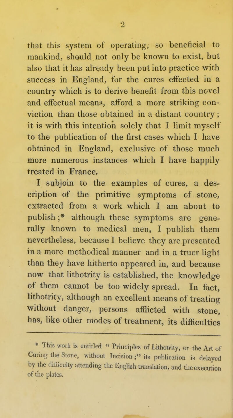 that this system of operating, so beneficial to mankind, should not only be known to exist, but also that it has already been put into practice with success in England, for the cures effected in a country which is to derive benefit from this novel and effectual means, afford a more striking con- viction than those obtained in a distant country ; it is with this intention solely that I limit myself to the publication of the first cases which I have obtained in England, exclusive of those much more numerous instances which I have happily treated in France. I subjoin to the examples of cures, a des- cription of the primitive symptoms of stone, extracted from a work which I am about to publish ;* although these symptoms are gene- rally known to medical men, I publish them nevertheless, because I believe they are presented in a more methodical manner and in a truer light than they have hitherto appeared in, and because now that lithotrity is established, the knowledge of them cannot be too widely spread. In fact, lithotrity, although an excellent means of treating without danger, persons afflicted with stone, has, like other modes of treatment, its difficulties * This work is entitled  Principles of Lithotrity, or the Art of Curing the Stone, without Incision its publication is delayed by the difficulty attending the English translation, and the execution of the plates.