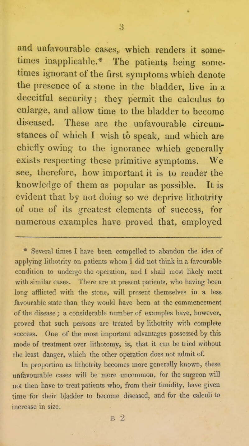 and unfavourable cases, which renders it some- times inapplicable.* The patientij; being some- times ignorant of the first symptoms which denote the presence of a stone in the bladder, live in a deceitful security; they permit the calculus to enlarge, and allow time to the bladder to become diseased. These are the unfavourable circum- stances of which T wish to speak, and which are chiefly owing to the ignorance which generally exists respecting these primitive symptoms. We see, therefore, how important it is to render the knowledge of them as popular as possible. It is evident that by not doing so we deprive lithotrity of one of its greatest elements of success, for numerous examples have proved that, employed * Several times I have been compelled to abandon the idea of applying lithotrity on patients whom I did not think in a favourable condition to undergo the operation, and I shall most likely meet with similar cases. There are at present patients, who having been long afflicted with the stone, will present themselves in a less favourable state than they would have been at the commencement of the disease; a considerable number of examples have, however, proved that such persons are treated by lithotrity with complete success. One of the most important advantages possessed by this mode of treatment over lithotomy, is, that it can be tried without the least danger, which the other operation does not admit of. In proportion as lithotrity becomes more generally known, these unfavourable cases will be more uncommon, for the surgeon will not then have to treat patients who, from their timidity, have given time for their bladder to become diseased, and for the calculi to increase in size. B 2