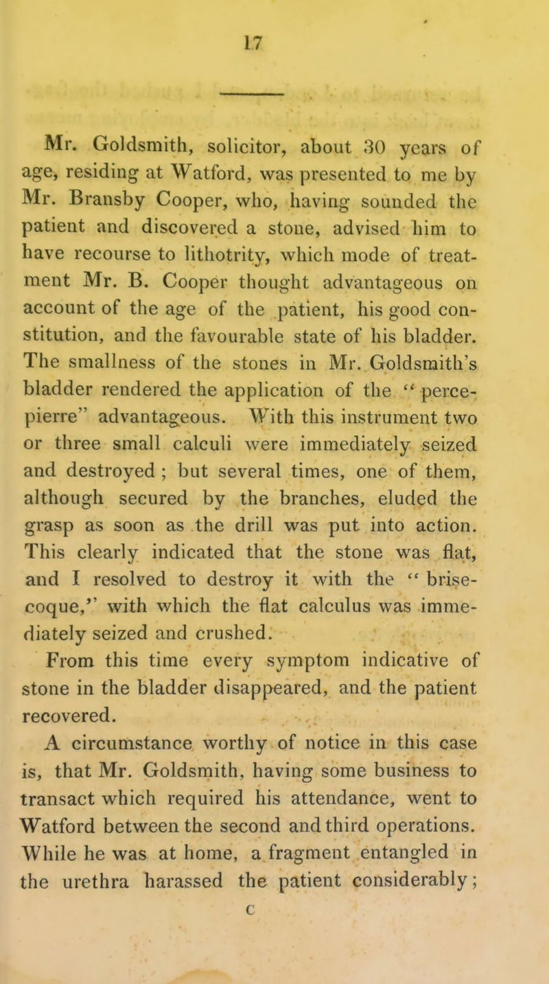 Mr. Goldsmith, solicitor, about 30 years of age, residing at Watford, was presented to me by Mr. Bransby Cooper, who, having sounded the patient and discovered a stone, advised him to have recourse to lithotrity, which mode of treat- ment Mr. B. Cooper thought advantageous on account of the age of the patient, his good con- stitution, and the favourable state of his bladder. The smallness of the stones in Mr. Goldsmith's bladder rendered the application of the  perce- pierre advantageous. With this instrument two or three small calculi were immediately seized and destroyed ; but several times, one of them, although secured by the branches, eluded the grasp as soon as the drill was put into action. This clearly indicated that the stone was flat, and I resolved to destroy it with the brise- coque,'' with which the flat calculus was imme- diately seized and crushed. From this time every symptom indicative of stone in the bladder disappeared, and the patient recovered. A circumstance worthy of notice in this case is, that Mr. Goldsmith, having some business to transact which required his attendance, went to Watford between the second and third operations. While he was at home, a fragment entangled in the urethra harassed the patient considerably; c