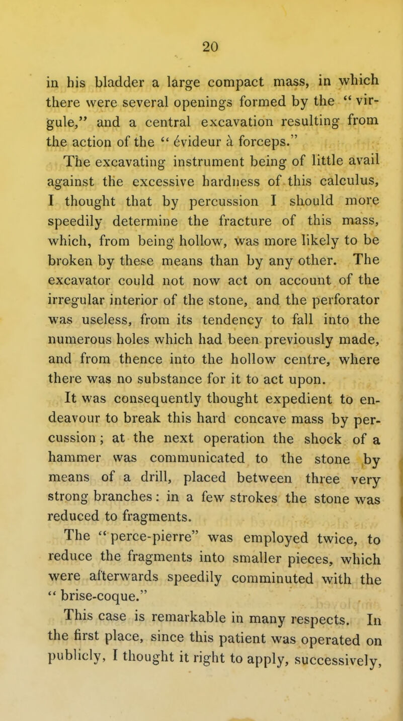 in his bladder a large compact mass, in which there were several openings formed by the  vir- gule, and a central excavation resulting from the action of the  6videur a forceps. The excavating instrument being of little avail against the excessive hardness of this calculus, I thought that by percussion I should more speedily determine the fracture of this mass, which, from being hollow, was more likely to be broken by these means than by any other. The excavator could not now act on account of the irregular interior of the stone, and the perforator was useless, from its tendency to fall into the numerous holes which had been previously made, and from thence into the hollow centre, where there was no substance for it to act upon. It was consequently thought expedient to en- deavour to break this hard concave mass by per- cussion ; at the next operation the shock of a hammer was communicated to the stone by means of a drill, placed between three very strong branches: in a few strokes the stone was reduced to fragments. The  perce-pierre was employed twice, to reduce the fragments into smaller pieces, which were afterwards speedily comminuted with the ** brise-coque. This case is remarkable in many respects. In the first place, since this patient was operated on publicly, I thought it right to apply, successively,