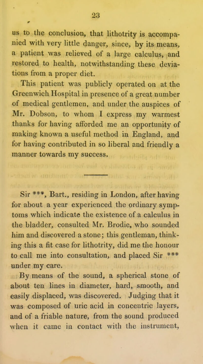 US tD the conclusion, that lithotrity is accompa- nied with very little danger, since, by its means, a patient was relieved of a large calculus, and restored to health, notwithstanding: these devia- tions from a proper diet. This patient was publicly operated on at the Greenwich Hospital in presence of a great number of medical gentlemen, and under the auspices of Mr. Dobson, to whom I express my warmest thanks for having afforded me an opportunity of making known a useful method in England, and for having contributed in so liberal and friendly a manner towards my success. Sir ***, Bart., residing in London, after having for about a year experienced the ordinary symp- toms which indicate the existence of a calculus in the bladder, consulted Mr. Brodie, who sounded him and discovered a stone; this gentleman, think- ing this a fit case for lithotrity, did me the honour to call me into consultation, and placed Sir *** under my care. By means of the sound, a spherical stone of about ten lines in diameter, hard, smooth, and easily displaced, was discovered. Judging that it was composed of uric acid in concentric layers, and of a friable nature, from the sound produced when it came in contact with the instrument,