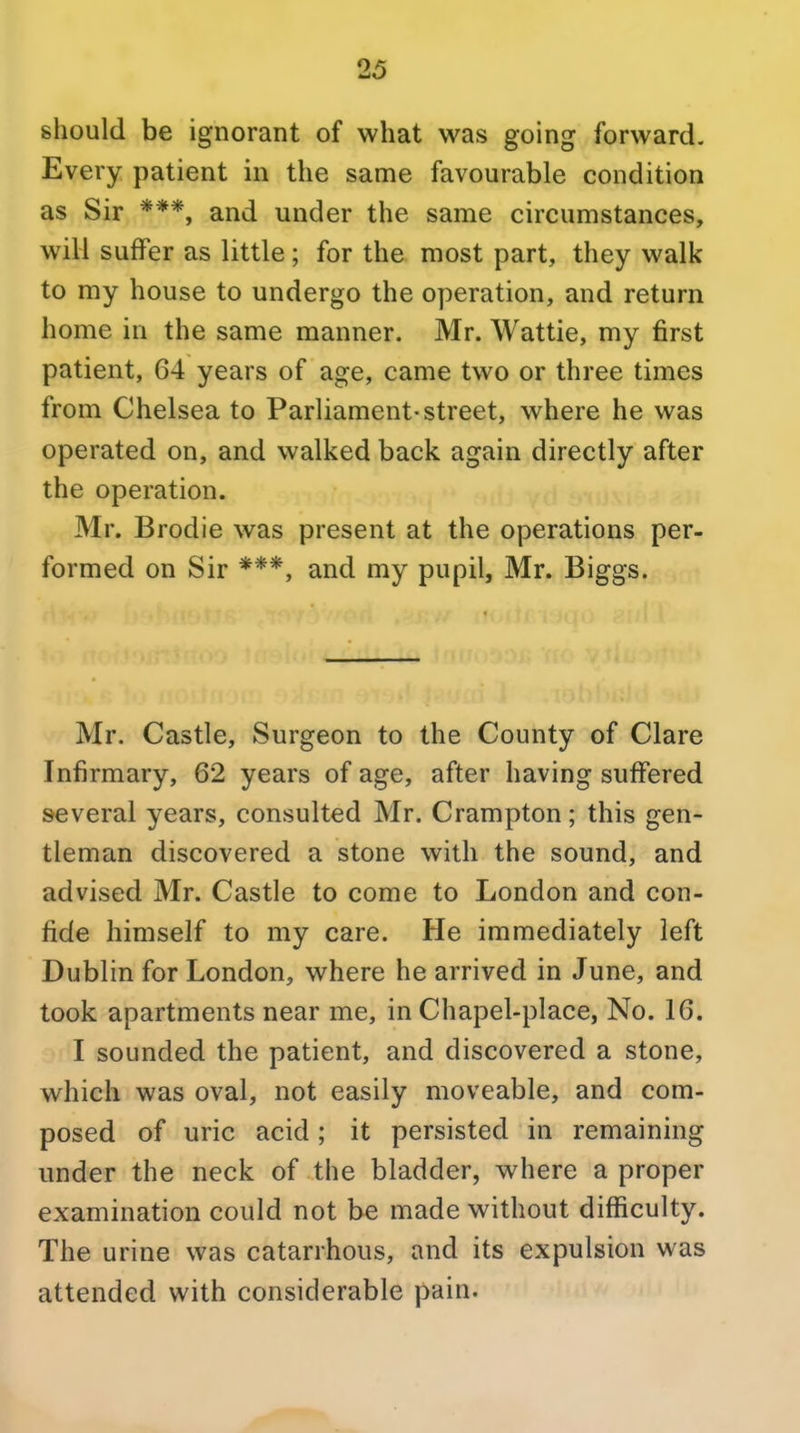 should be ignorant of what was going forward. Every patient in the same favourable condition as Sir and under the same circumstances, will suffer as little; for the most part, they walk to my house to undergo the operation, and return home in the same manner. Mr. Wattie, my first patient, 64 years of age, came two or three times from Chelsea to Parliament-street, where he was operated on, and walked back again directly after the operation. Mr. Brodie was present at the operations per- formed on Sir ***, and my pupil, Mr. Biggs. Mr. Castle, Surgeon to the County of Clare Infirmary, 62 years of age, after having suffered several years, consulted Mr. Crampton; this gen- tleman discovered a stone with the sound, and advised Mr. Castle to come to London and con- fide himself to my care. He immediately left Dublin for London, where he arrived in June, and took apartments near me, in Chapel-place, No. 16. I sounded the patient, and discovered a stone, which was oval, not easily moveable, and com- posed of uric acid; it persisted in remaining under the neck of the bladder, where a proper examination could not be made without difficulty. The urine was catarrhous, and its expulsion was attended with considerable pain.