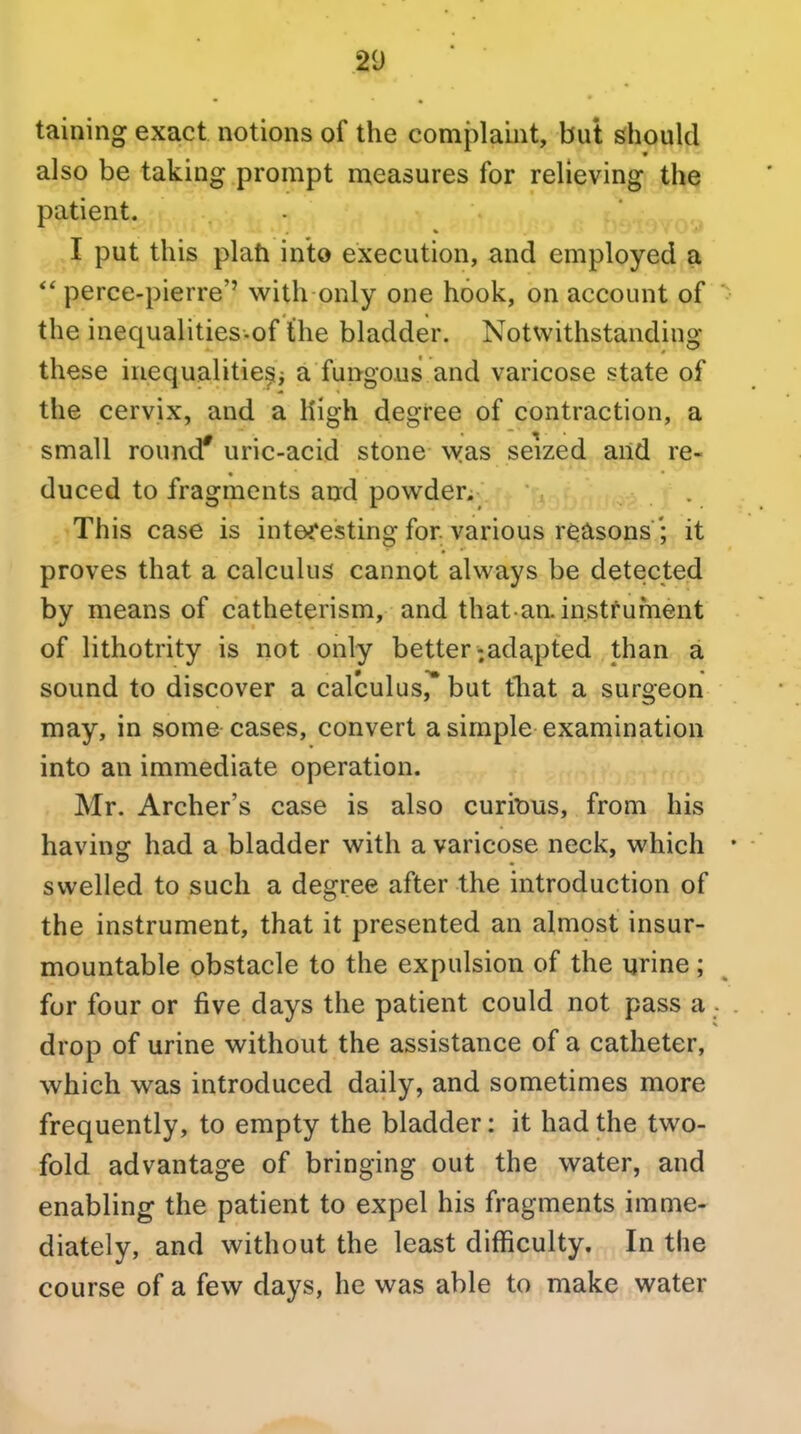 taining exact notions of the complaint, but should also be taking prompt measures for relieving the patient. I put this plati into execution, and employed a perce-pierre'' with only one hook, on account of the inequalities-of the bladder. Notwithstanding these inequalitie^i a fungous and varicose state of the cervix, and a High degree of contraction, a small round* uric-acid stone was seized and re- duced to fragments and powder. This case is interesting for various r^cisons '; it proves that a calculus cannot always be detected by means of catheterism, and that aainstfument of lithotrity is not only better-adapted than a sound to discover a calculus, but fhat a surgeon may, in some cases, convert a simple examination into an immediate operation. Mr. Archer's case is also curious, from his having had a bladder with a varicose neck, which swelled to such a degree after the introduction of the instrument, that it presented an almost insur- mountable obstacle to the expulsion of the urine; for four or five days the patient could not pass a drop of urine without the assistance of a catheter, which was introduced daily, and sometimes more frequently, to empty the bladder: it had the two- fold advantage of bringing out the water, and enabling the patient to expel his fragments imme- diately, and without the least difficulty. In the course of a few days, he was able to make water