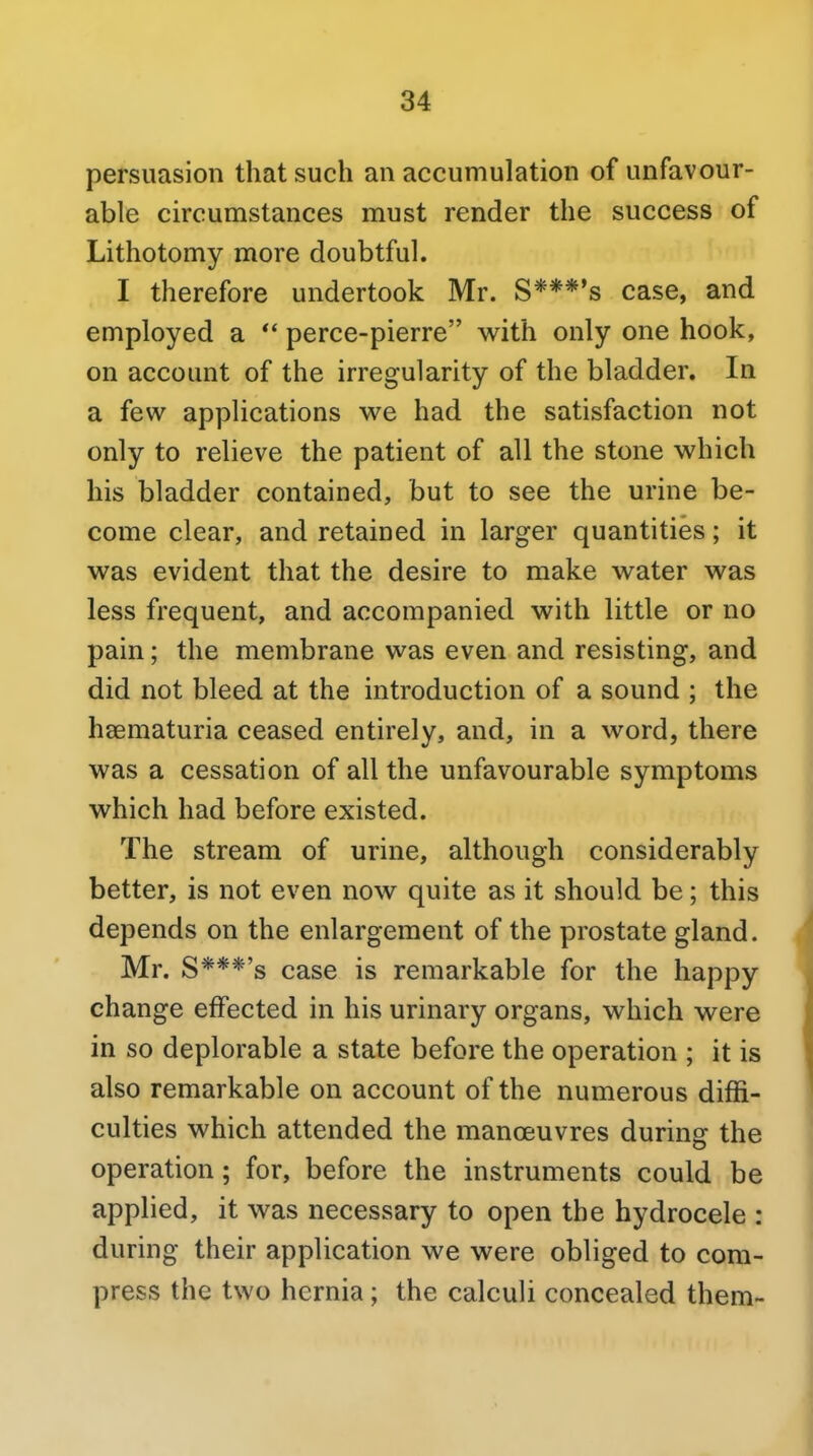 persuasion that such an accumulation of unfavour- able circumstances must render the success of Lithotomy more doubtful. I therefore undertook Mr. S***'s case, and employed a ** perce-pierre with only one hook, on account of the irregularity of the bladder. In a few applications we had the satisfaction not only to relieve the patient of all the stone which his bladder contained, but to see the urine be- come clear, and retained in larger quantities; it was evident that the desire to make water was less frequent, and accompanied with little or no pain; the membrane was even and resisting, and did not bleed at the introduction of a sound ; the haematuria ceased entirely, and, in a word, there was a cessation of all the unfavourable symptoms which had before existed. The stream of urine, although considerably better, is not even now quite as it should be; this depends on the enlargement of the prostate gland. Mr. S***'s case is remarkable for the happy change effected in his urinary organs, which were in so deplorable a state before the operation ; it is also remarkable on account of the numerous diffi- culties which attended the manoeuvres during the operation; for, before the instruments could be applied, it was necessary to open the hydrocele : during their application we were obliged to com- press the two hernia; the calculi concealed them-