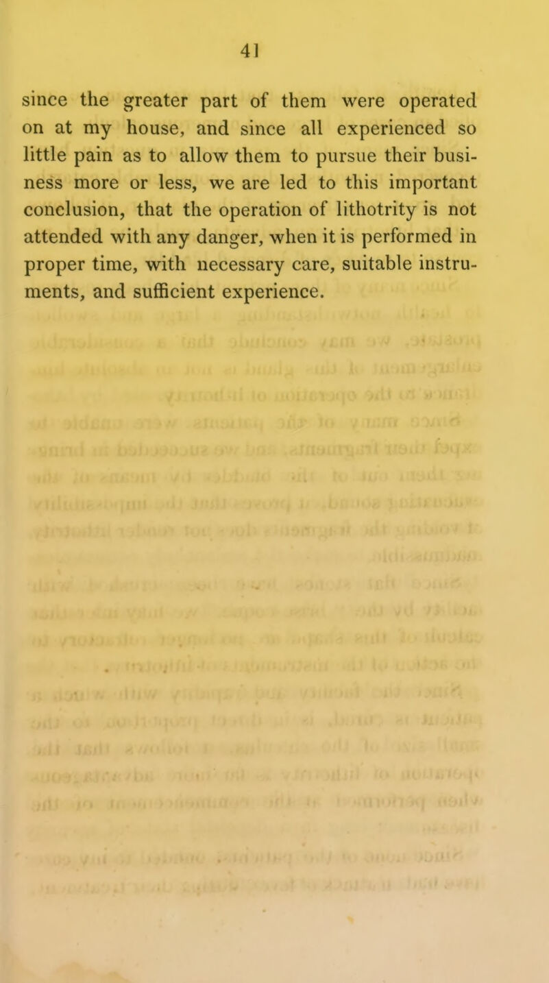 since the greater part of them were operated on at my house, and since all experienced so little pain as to allow them to pursue their busi- ness more or less, we are led to this important conclusion, that the operation of lithotrity is not attended with any danger, when it is performed in proper time, with necessary care, suitable instru- ments, and sufficient experience.