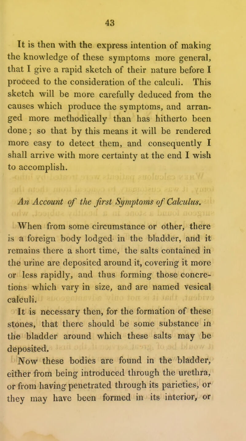 It is then with the express intention of making the knowledge of these symptoms more general, that I give a rapid sketch of their nature before I proceed to the consideration of the calculi. This sketch will be more carefully deduced from the causes which produce the symptoms, and arran- ged more methodically than has hitherto been done; so that by this means it will be rendered more easy to detect them, and consequently I shall arrive with more certainty at the end I wish to accomplish. Afi Account of the first Symptoms of Calculus, When from some circumstance or other, there is a foreign body lodged in the bladder, and it remains there a short time, the salts contained in the urine are deposited around it, covering it more or less rapidly, and thus forming those concre- tions which vary in size, and are named vesical calculi. It is necessary then, for the formation of these stones, that there should be some substance in the bladder around which these salts may be deposited. Now these bodies are found in the bladder, either from being introduced through the urethra, or from having penetrated through its parieties, or they may have been formed in its interior, or