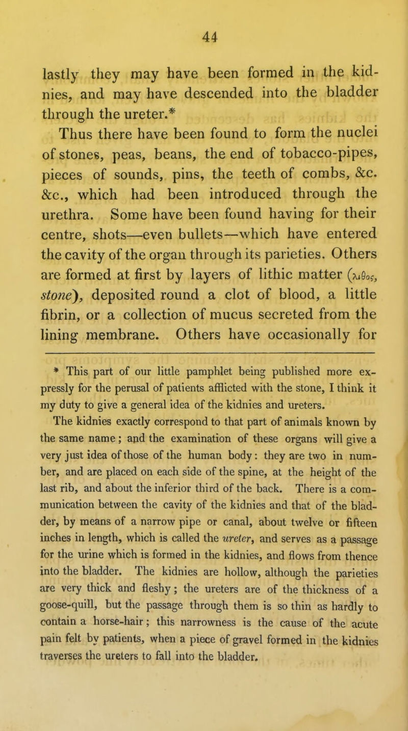 lastly they may have been formed in the kid- nies, and may have descended into the bladder through the ureter.* Thus there have been found to form the nuclei of stones, peas, beans, the end of tobacco-pipes, pieces of sounds, pins, the teeth of combs, &c. &c., which had been introduced through the urethra. Some have been found having for their centre, shots—even bullets—which have entered the cavity of the organ through its parieties. Others are formed at first by layers of lithic matter (x,9of, stone), deposited round a clot of blood, a little fibrin, or a collection of mucus secreted from the lining membrane. Others have occasionally for * This part of our little pamphlet being published more ex- pressly for the perusal of patients afflicted with the stone, I think it my duty to give a general idea of the kidnies and ureters. The kidnies exactly correspond to that part of animals known by the same name; and the examination of these organs will give a very just idea of those of the human body: they are two in num- ber, and are placed on each side of the spine, at the height of the last rib, and about the inferior third of the back. There is a com- munication between the cavity of the kidnies and that of the blad- der, by means of a narrow pipe or canal, about twelve or fifteen inches in length, which is called the ureter, and serves as a passage for the urine which is formed in the kidnies, and flows from thence into the bladder. The kidnies are hollow, although the parieties are very thick and fleshy; the ureters are of the thickness of a goose-quill, but the passage through them is so thin as hardly to contain a horse-hair; this narrowness is the cause of the acute pain felt by patients, when a piece of gravel formed in the kidnies traverses the ureters to fall into the bladder.