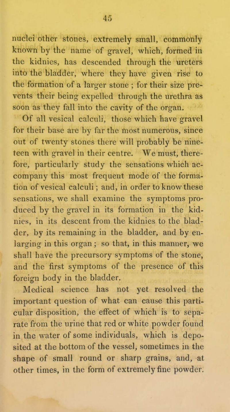 1 i nuclei other stones, extremely small, commonly known by the name of gravel, which, formed in the kidnies, has descended through the ureters into the bladder, where they have given rise to the formation of a larger stone ; for their size pre- vents their being expelled through the urethra as soon as they fall into the cavity of the organ. Of all vesical calculi, those which have gravel for their base are by far the most numerous, since out of twenty stones there will probably be nine- teen with gravel in their centre. We must, there- fore, particularly study the sensations which ac- company this most frequent mode of the forma- tion of vesical calculi; and, in order to know these sensations, we shall examine the symptoms pro- duced by the gravel in its formation in the kid- nies, in its descent from the kidnies to the blad- der, by its remaining in the bladder, and by en- larging in this organ; so that, in tliis manner, we shall have the precursory symptoms of the stone, and the first symptoms of the presence of this foreign body in the bladder. Medical science has not yet resolved the important question of what can cause this parti- cular disposition, the effect of which is to sepa- rate from the urine that red or white powder found in the water of some individuals, which is depo- sited at the bottom of the vessel, sometimes in the shape of small round or sharp grains, and, at other times, in the form of extremely fine powder.