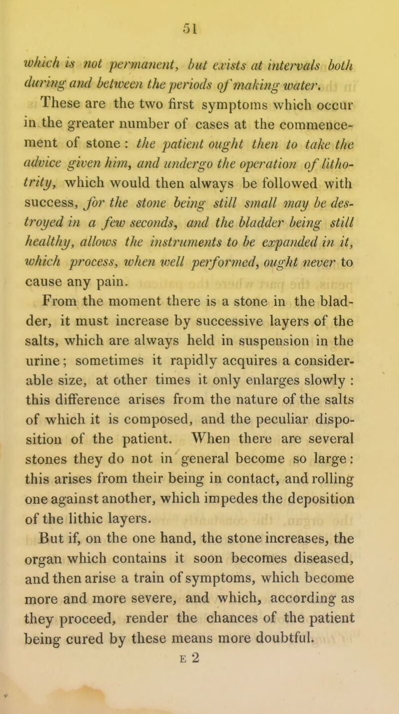 which is not permanent, but exists at intervals both during and betiveen the periods of making water. These are the two first symptoms which occur in the greater number of cases at the commence- ment of stone : the patient ought then to take the advice given him^ and undergo the operation of litho- trity, which would then always be followed with success, for the stone being still small may be des- troyed in a few secoiids, and the bladder being still healthy, allows the instruments to be expanded in it, which process, when ivell performed, ought never to cause any pain. From the moment there is a stone in the blad- der, it must increase by successive layers of the salts, which are always held in suspension in the urine; sometimes it rapidly acquires a consider- able size, at other times it only enlarges slowly : this difference arises from the nature of the salts of which it is composed, and the peculiar dispo- sition of the patient. When there are several stones they do not in general become so large: this arises from their being in contact, and rolling one against another, which impedes the deposition of the lithic layers. But if, on the one hand, the stone increases, the organ which contains it soon becomes diseased, and then arise a train of symptoms, which become more and more severe, and which, according as they proceed, render the chances of the patient being cured by these means more doubtful. E 2