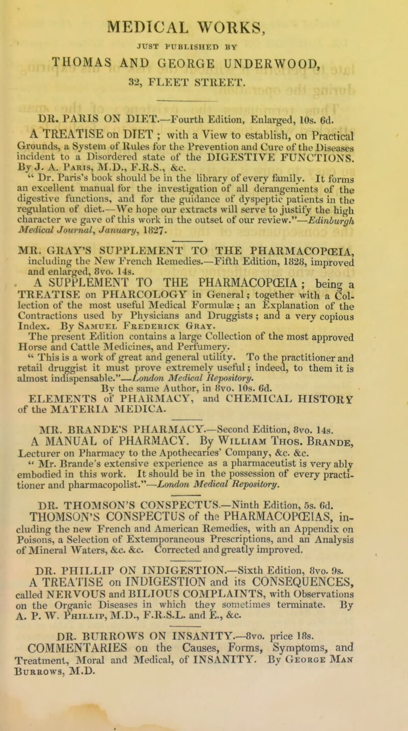 MEDICAL WORKS, JUST PUBLISHED BY THOMAS AND GEORGE UNDERWOOD, 32, FLEET STllEET. DR. PAllIS ON DIET.—Fourth Edition, Enlarged, 10s. 6d. A TREATISE on DIET ; with a View to establish, on Practical Grounds, a System of Rules for the Prevention and Cure of the Diseases incident to a Disordered state of the DIGESTIVE FUNCTIONS By J. A. Paris, M.D., F.R.S., &c.  Dr. Paris's book should be in the library of every family. It forms an excellent manual for the investigation of all derangements of the digestive functions, and for the guidance of dyspeptic patients in the regulation of diet.—We hope our extracts will serve to justify the high character we gave of this work in the outset of our review.—Edinburgh Medical Journal, January, 1827. MR. GRAY'S SUPPLEMENT TO THE PHARMACOPOEIA, including the New French Remedies.—Fifth Edition, 1828, improved and enlarged, 8vo. 14s. A SUPPLEMENT TO THE PHARMACOPCEIA ; being a TREATISE on PHARCOLOGY in General; together with a Col- lection of the most useful Medical Formulae; an Explanation of the Contractions used by Physicians and Druggists; and a very copious Index. By Samuel Frederick Gray. The present Edition contains a large Collection of the most approved Horse and Cattle Medicines, and Perfumery.  This is a work of great and general utility. To the practitioner and retail druggist it must prove extremely useful; indeed, to them it is almost indispensable.—London Medical Repository. Bv the same Author, in 8vo. 10s. 6d. ELEMENTS of PHARMACY, and CHEMICAL HISTORY of the MATERIA MEDICA. MR. BRANDE'S PHARMACY.—Second Edition, 8vo. 14s. A MANUAL of PHARMACY. By William Thos. Brands, Lecturer on Pharmacy to the Apothecaries' Company, &c. &c.  Mr. Brande's extensive experience as a pharmaceutist is very ably embodied in this work. It should be in the possession of every practi- tioner and pharraacopolist.—London Medical Repository. DR. THOMSON'S CONSPECTUS.—Ninth Edition, .-is. 6d. THOMSON'S CONSPECTUS of the PHARMACOPCEIAS, in- cluding the new French and American Remedies, with an Appendix on Poisons, a Selection of Extemporaneous Prescriptions, and an Analysis of Mineral Waters, &c. &c. Corrected and greatly improved. DR. PHILLIP ON INDIGESTION.—Sixth Edition, 8vo. 9s. A TREATISE on INDIGESTION and its CONSEQUENCES, called NERVOUS and BILIOUS COMPLAINTS, with Observations on the Organic Diseases in which they sometimes terminate. By A. P. W. Phillip, M.D., F.R.S.L. and E., &c. DR. BURROWS ON INSANITY.—8vo. price 18s. COMMENTARIES on the Causes, Forms, Symptoms, and Treatment, Moral and Medical, of INSANITY. By George Man Burrows, M.D.