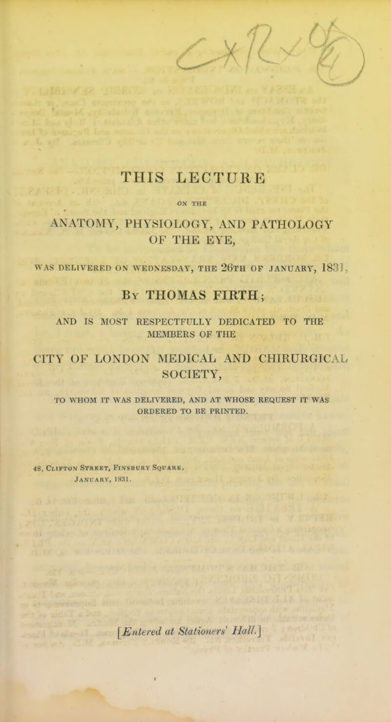 THIS LECTURE ON THE ANATOMY, PHYSIOLOGY, AND PATHOLOGY OF THE EYE, WAS DELIVERED ON WEDNESDAY, THE 2t>TH OP JANUARY, 1831, By THOMAS FIRTH; AND IS MOST RESPECTFULLY DEDICATED TO THE MEMBERS OF THE CITY OF LONDON MEDICAL AND CHIRURGICAL SOCIETY, TO WHOM IT WAS DELIVERED, AND AT WHOSE REQUEST IT WAS ORDERED TO BE PRINTED. 48, Ci.iKTox Street, Fi.vsbury Square, January, 1831. [Entered at Stationers' Hall.]