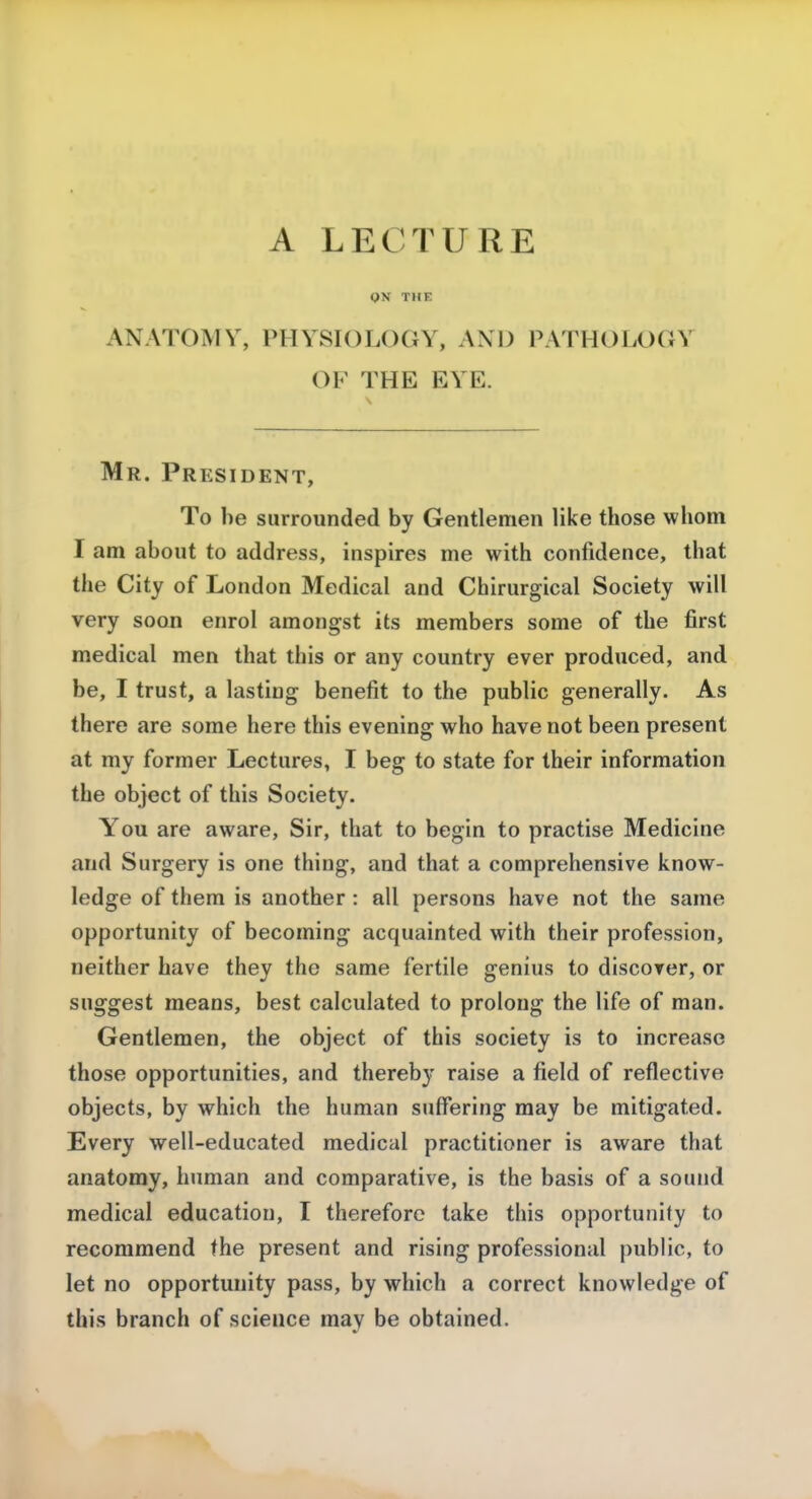 ON THE ANATOMY, PHYSIOLOGY, AND PATHOLOGY OF THE EVE. Mr. President, To he surrounded by Gentlemen like those whom I am about to address, inspires me with confidence, that the City of London Medical and Chirurgical Society will very soon enrol amongst its members some of the first medical men that this or any country ever produced, and be, I trust, a lasting benefit to the public generally. As there are some here this evening who have not been present at my former Lectures, I beg to state for their information the object of this Society. You are aware, Sir, that to begin to practise Medicine and Surgery is one thing, and that a comprehensive know- ledge of them is another : all persons have not the same opportunity of becoming acquainted with their profession, neither have they the same fertile genius to discover, or suggest means, best calculated to prolong the life of man. Gentlemen, the object of this society is to increase those opportunities, and thereby raise a field of reflective objects, by which the human suffering may be mitigated. Every well-educated medical practitioner is aware that anatomy, human and comparative, is the basis of a sound medical education, I therefore take this opportunity to recommend the present and rising professional public, to let no opportunity pass, by which a correct knowledge of this branch of science may be obtained.