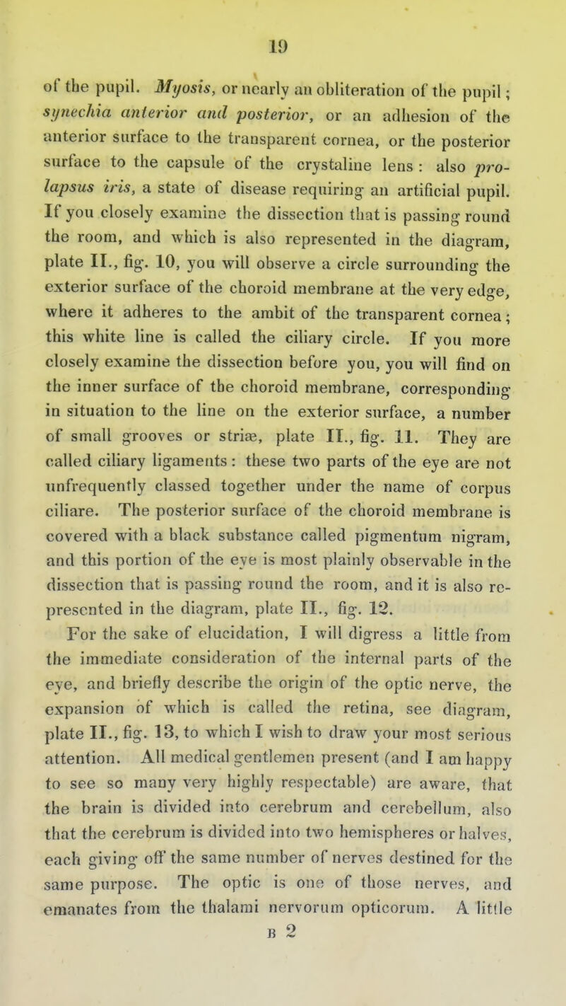 of the pupil. Myosis, or nearly an obliteration of the pupil; synechia anterior and posterior, or an adhesion of the anterior surface to the transparent cornea, or the posterior surface to the capsule of the crystaline lens : also pro- lapsus iris, a state of disease requiring an artificial pupil. If you closely examine the dissection that is passing round the room, and which is also represented in the diagram, plate II., fig. 10, you will observe a circle surrounding the exterior surface of the choroid membrane at the very edge, where it adheres to the ambit of the transparent cornea; this white line is called the ciliary circle. If you more closely examine the dissection before you, you will find on the inner surface of the choroid membrane, corresponding in situation to the line on the exterior surface, a number of small grooves or striae, plate II., fig. 11. They are called ciliary ligaments: these two parts of the eye are not unfrequently classed together under the name of corpus ciliare. The posterior surface of the choroid membrane is covered with a black substance called pigmentum nigram, and this portion of the eye is most plainly observable in the dissection that is passing round the room, and it is also re- presented in the diagram, plate II., fig. 12. For the sake of elucidation, I will digress a little from the immediate consideration of the internal parts of the eye, and briefly describe the origin of the optic nerve, the expansion of which is called the retina, see diagram, plate II., fig. 13, to which I wish to draw your most serious attention. All medical gentlemen present (and I am happy to see so many very highly respectable) are aware, that the brain is divided into cerebrum and cerebellum, also that the cerebrum is divided into two hemispheres or halves, each giving off the same number of nerves destined for the same purpose. The optic is one of those nerves, and emanates from the thalami nervorum opticorum. A little b 2