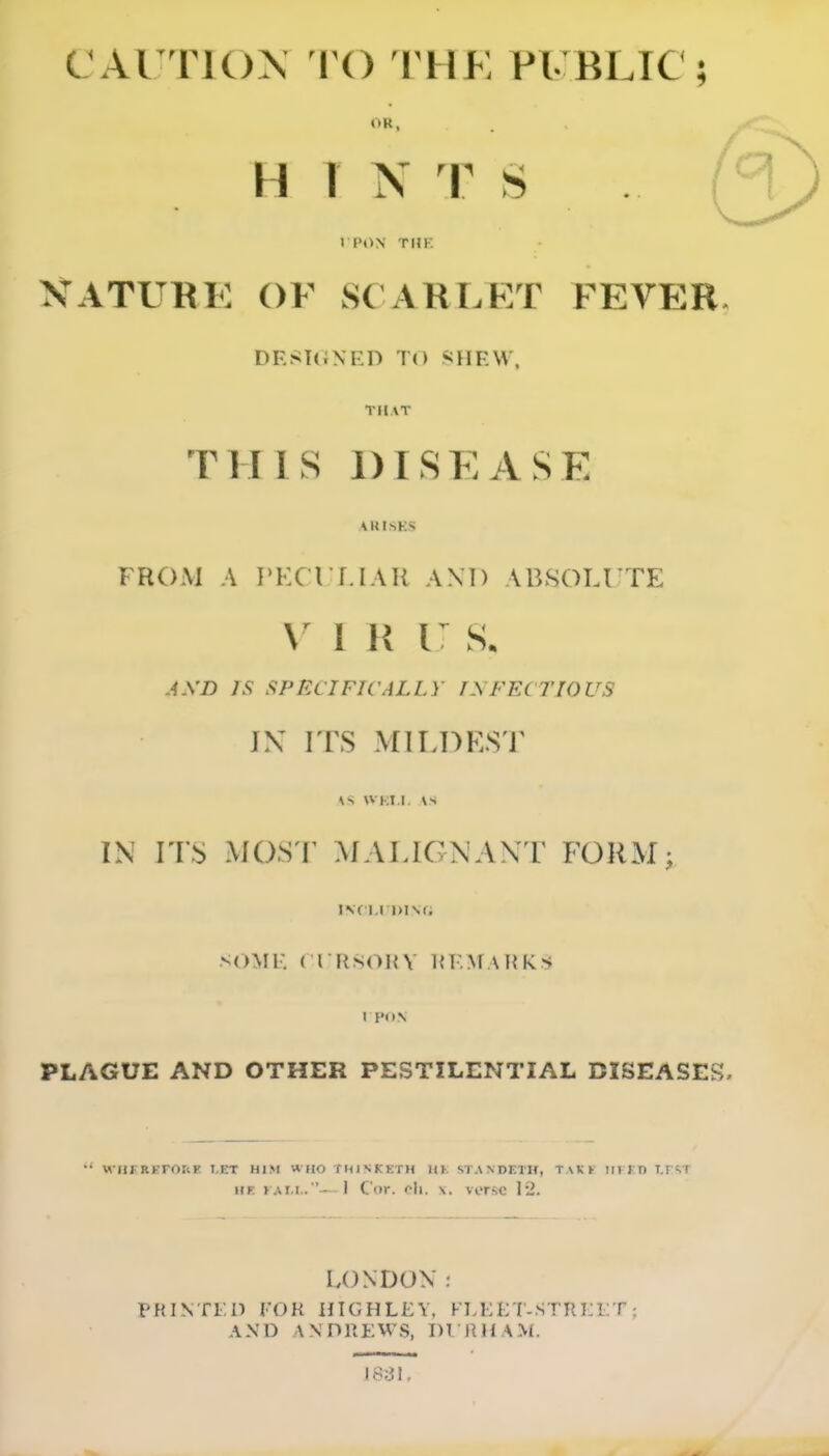 CAUTIOX I'O THE PL BLIC ; OR, H T N T S )PON THE XATUKE OF S( ARLKT FEVB:R. DESUiNED TO SHEW, THAT THIS DISEASE AKISKS FROM A I'lXrr.IAR AM) AB.SOIJ TE V 1 H i: s. AXD IS SPECIFICALLY INFECriOUS JX I TS Mir.DKS'l' IN ITS MOS T ^fALIGNAN r FORM; IVCl.lDISfi SOME ( rrisOHV KEMAHKs I PON PLAGUE AND OTHER PESTILENTIAL DISEASES. •' WHFREFOtlF I,ET HIM « HO TMISKKTH 111'. STANDKTIf, TAKK III IT) T.FsT HE } Ar.L.—] Cor. <^li. X. verse 12. LONDON PRINTr.i) FOR UIGHLEV. FLKE T-STRKLT; AND ANDREWS, DT RHAM.