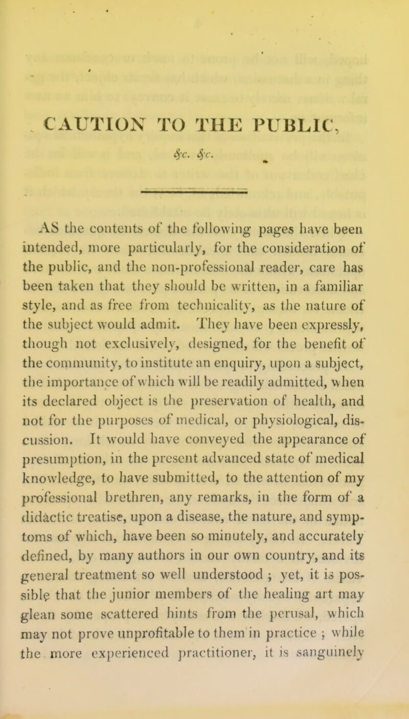 CAUTION TO THE PUBLIC, AS the contents of the following pages Imve been intended, more particularly, for the consideration of the public, and the non-professional reader, care has been taken that they should be written, in a familiar style, and as free from technicality, as the nature of the subject would admit. They have been expressly, tJiough not exclusively, designed, for the benefit of the community, to institute an enquiry, upon a subject, the importance of w hich w ill be readily admitted, w hen its declared object is the preservation of health, and not for the purposes of medical, or physiological, dis- cussion. It would have conveyed the appearance of presumption, in the present advanced state of medical knowledge, to have submitted, to the attention of my professional brethren, any remarks, in the form of a didactic treatise, upon a disease, the nature, and symp- toms of which, have been so minutely, and accurately defined, by many authors in our own country, and its general treatment so well understood ; yet, it is pos- sibly that the junior members of the healing art may glean some scattered hints from the perusal, which may not prove unprofitable to them in practice ; while the more experienced practitioner, it is sangumely