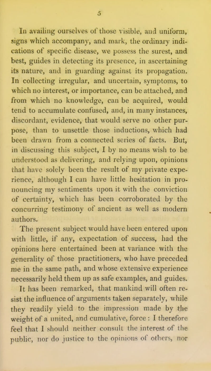 In availing ourselves of those visible, and uniform, signs which accompany, and mark, the ordinary indi- cations of specific disease, we possess the surest, and best, guides in detecting its presence, in ascertaining its nature, and in guarding against its propagation. In collecting irregular, and uncertain, symptoms, to which no interest, or importance, can be attached, and from which no knowledge, can be acquired, would tend to accumulate confused, and, in many instances, discordant, evidence, that would serve no other pur- pose, than to unsettle those inductions, which had been drawn from a connected series of facts. But, in discussing this subject, I by no means wish to be understood as delivering, and relying upon, opinions that have solely been the result of my private expe- rience, although I can have little hesitation in pro- nouncing my sentiments upon it with the conviction of certainty, which has been corroborated by the concurring testimony of ancient as well as modern authors. The present subject would have been entered upon with little, if any, expectation of success, had the opinions here entertained been at variance with the generality of those practitioners, who have preceded me in the same path, and whose extensive experience necessarily held them up as safe examples, and guides. It has been remarked, that mankind will often re- sist the influence of arguments taken separately, while they readily yield to the impression made by the weight of a united, and cumulative, force : I therefore feel that I should neither consult the interest of the public, nor do justice to the opinions of others, nor