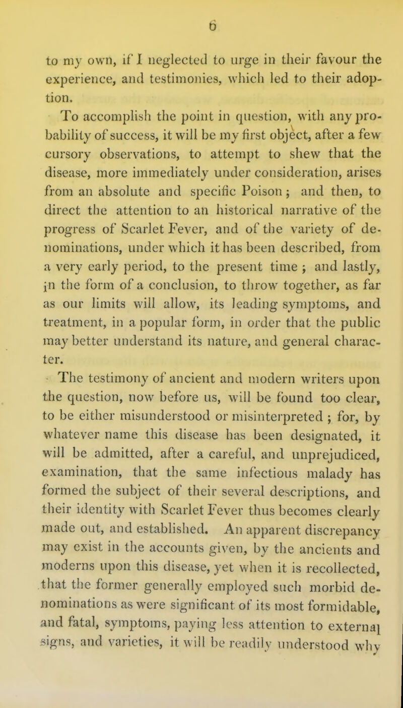 D to my own, if 1 neglected to urge in their favour the experience, and testimonies, which led to their adop- tion. To accomplish the point in question, with any pro- bability of success, it will be my first object, after a few cursory observations, to attempt to shew that the disease, more immediately under consideration, arises from an absolute and specific Poison; and then, to direct the attention to an historical narrative of the progress of Scarlet Fever, and of the variety of de- nominations, under which it has been described, from a very early period, to the present time ; and lastly, in the form of a conclusion, to throw together, as far as our limits will allow, its leading symptoms, and treatment, in a popular form, in order that the public may better understand its nature, and general charac- ter. The testimony of ancient and modern writers upon the question, now before us, will be found too clear, to be either misunderstood or misinterpreted ; for, by whatever name this disease has been designated, it will be admitted, after a careful, and unprejudiced, examination, that the same infectious malady has formed the subject of their several descriptions, and their identity with Scarlet Fever thus becomes clearly made out, and established. An apparent discrepancy may exist in the accounts given, by the ancients and moderns upon this disease, yet when it is recollected, that the former generally employed such morbid de- nominations as were significant of its most formidable, and fatal, symptoms, paying less attention to external signs, and varieties, it will be readily understood why