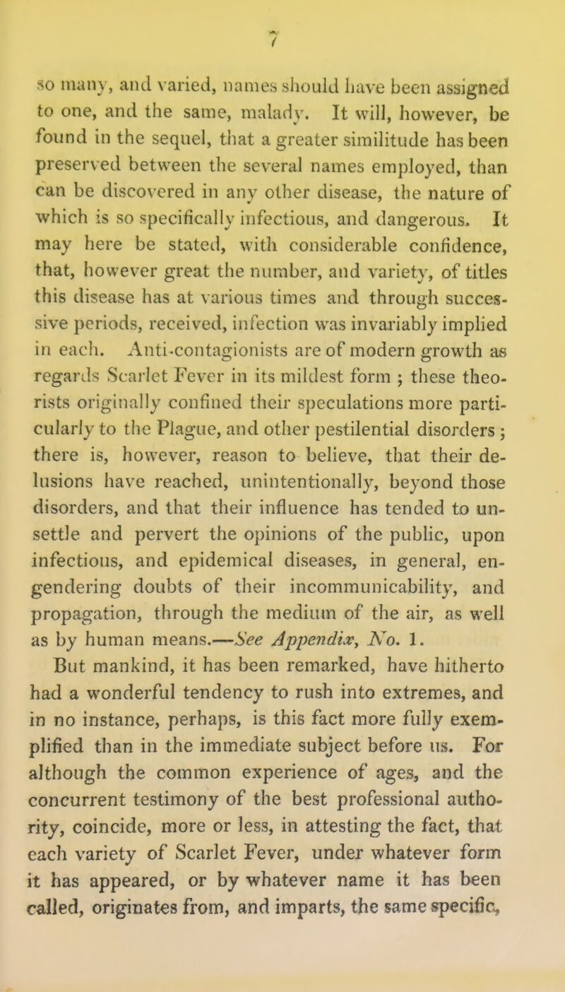 so many, and varied, names should have been assigned to one, and the same, malady. It will, however, be found in the sequel, that a greater similitude has been preserved between the several names employed, than can be discovered in anv other disease, the nature of which is so specifically infectious, and dangerous. It may here be stated, with considerable confidence, that, however great the number, and variety, of titles this disease has at various times and through succes- sive periods, received, infection was invai'iably imphed in each. Anti-contagionists are of modern growth as regards Scarlet Fever in its mildest form ; these theo- rists originally confined their speculations more parti- cularly to the Plague, and other pestilential disorders ; there is, however, reason to believe, that their de- lusions have reached, unintentionally, beyond those disorders, and that their influence has tended to un- settle and pervert the opinions of the pubHc, upon infectious, and epidemical diseases, in general, en- gendering doubts of their incommunicability, and propagation, through the medium of the air, as well as by human means.—See Apiiendia:^ No. 1. But mankind, it has been remarked, have hitherto had a wonderful tendency to rush into extremes, and in no instance, perhaps, is this fact more inWy exem- plified than in the immediate subject before us. For although the common experience of ages, and the concurrent testimony of the best professional autho- rity, coincide, more or less, in attesting the fact, that each variety of Scarlet Fever, under whatever form it has appeared, or by whatever name it has been called, originates from, and imparts, the same specific^