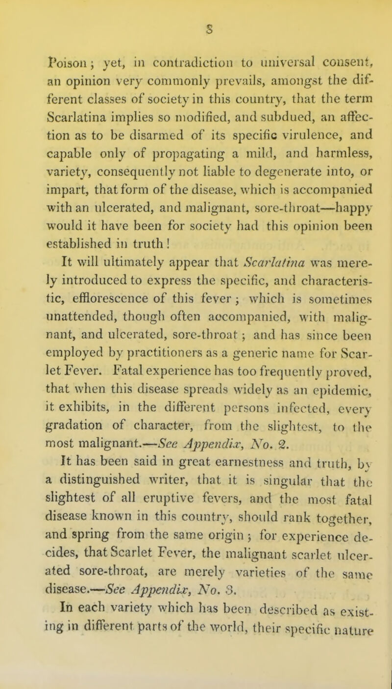 s Poison; yet, in coniratlictioii to universal consent, an opinion very commonly prevails, amongst the dif- ferent classes of society in this country, that the term Scarlatina implies so modified, and subdued, an affec- tion as to be disarmed of its specific virulence, and capable only of propagating a miltl, and harmless, variety, consequently not liable to degenerate into, or impart, that form of the disease, which is accompanied with an ulcerated, and malignant, sore-throat—happy would it have been for society had this opinion been established in truth! It will ultimately appear that Scai^lafina was mere- ly introduced to express the specific, and characteris- tic, efflorescence of this fever ; which is sometime?? unattended, though often accompanied, with malig- nant, and ulcerated, sore-throat; and has since been employed by practitioners as a generic name for vScar- let Fever. Fatal experience has too frequently proved, that when this disease spreads widely as an epidemic, it exhibits, in the different persons infected, every gradation of character, from the slightest, to the most malignant.—See Appejidiv, No, 2. It has been said in great earnestness and truth, b% a distinguished writer, that it is singular that the slightest of all eruptive fevers, and the most fatal disease known in this country, should rank together, and spring from the same origin j for experience de- cides, that Scarlet Fever, the malignant scarlet ulcer- ated sore-throat, are merely varieties of the same disease.—See AppejidU, No. S. In each variety which has been described as exist- ing in different parts of the world, their specific nature