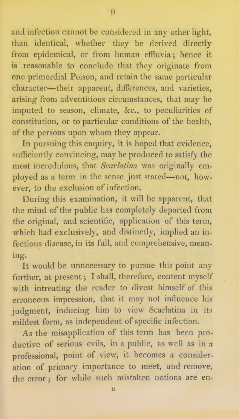 and infection cannot be considered in any other light, than identical, whether they be derived directly from epidemical, or from human effluvia; hence it is reasonable to conclude that they originate from one primordial Poison, and retain the same particular character—their apparent, differences, and varieties, arising from adventitious circumstances, that may be imputed to season, climate, &c., to peculiarities of constitution, or to particular conditions of the health, of the persons upon whom they appear. In pursuing this enquiry, it is hoped that evidence, sufficiently convincing, may be produced to satisfy the most incredulous, that Scarlatina was originally em- ployed as a term in the sense just stated—not, how- ever, to the exclusion of infection. During this examination, it will be apparent, that the mind of the public has completely departed from the original, and scientific, application of this term, which had exclusively, and distinctly, implied an in- fectious disease, in its full, and comprehensive, mean- ing. It would be unnecessary to pursue this point any further, at present; I shall, therefore, content myself with intreating the reader to divest himself of this erroneous impression, that it may not influence his judgment, inducing him to view Scarlatina in its mildest form, as independent of specific infection. As the misapplication of this term has been pro- ductive of serious evils, in a public, as well as in a professional, point of view, it becomes a consider- ation of primary importance to meet, and remove, the error ; for while such mistaken notions are en-