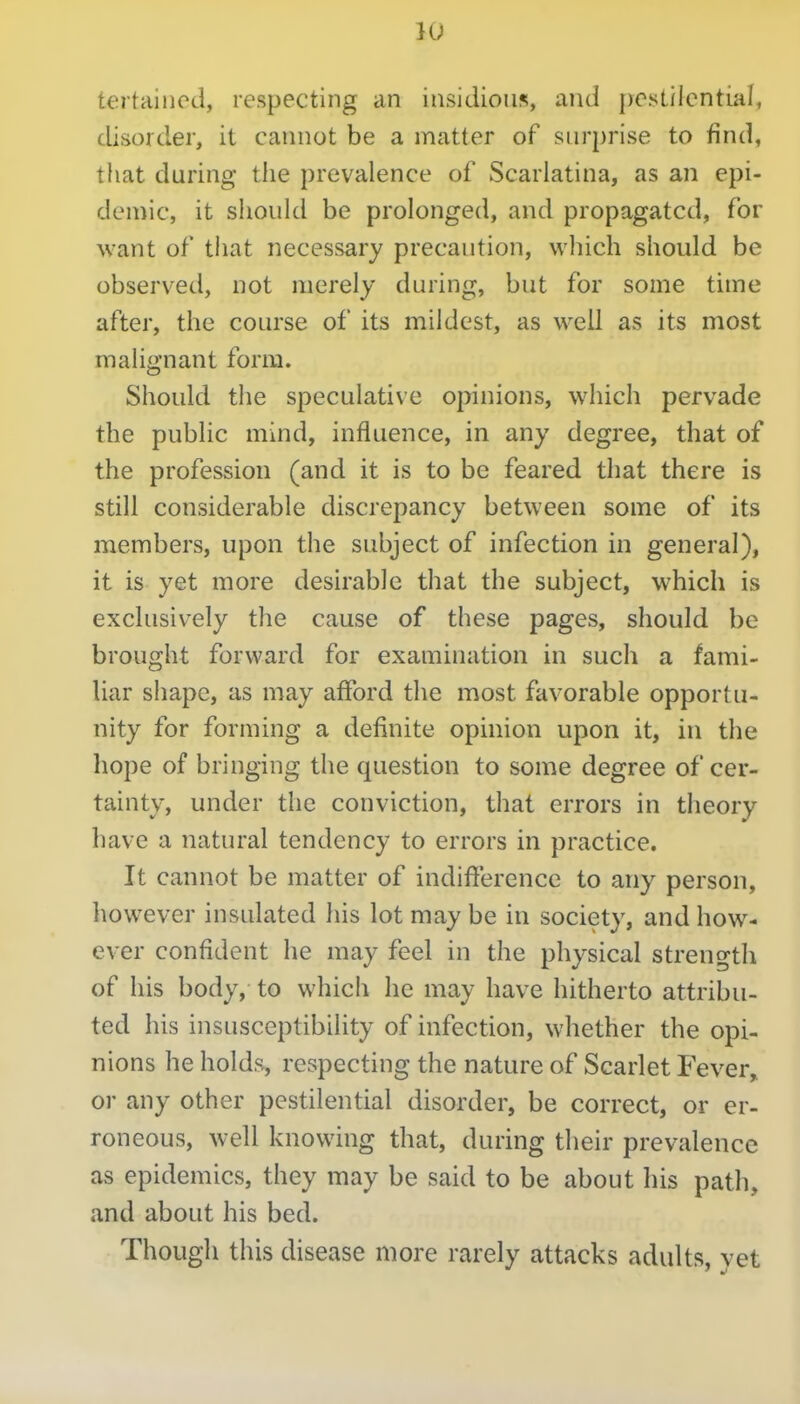 tertained, respecting an insidioii?;, and pestilcntml, disorder, it cannot be a matter of surprise to find, that during the prevalence of Scarlatina, as an epi- demic, it should be prolonged, and propagated, for want of that necessary precaution, which should be observed, not merely during, but for some time after, the course of its mildest, as well as its most malignant form. Should the speculative opinions, which pervade the public mind, influence, in any degree, that of the profession (and it is to be feared that there is still considerable discrepancy between some of its members, upon the subject of infection in general), it is yet more desirable that the subject, which is exclusively the cause of these pages, should be brought forward for examination in such a fami- liar shape, as may afford the most favorable opportu- nity for forming a definite opinion upon it, in the hope of bringing the question to some degree of cer- tainty, under the conviction, that errors in theory have a natural tendency to errors in practice. It cannot be matter of indifference to any person, however insulated his lot may be in society, and how- ever confident he may feel in the physical strength of his body, to which he may have hitherto attribu- ted his insusceptibility of infection, whether the opi- nions he holds, respecting the nature of Scarlet Fever, or any other pestilential disorder, be correct, or er- roneous, well knowing that, during their prevalence as epidemics, they may be said to be about his path, and about his bed. Though this disease more rarely attacks adults, vet