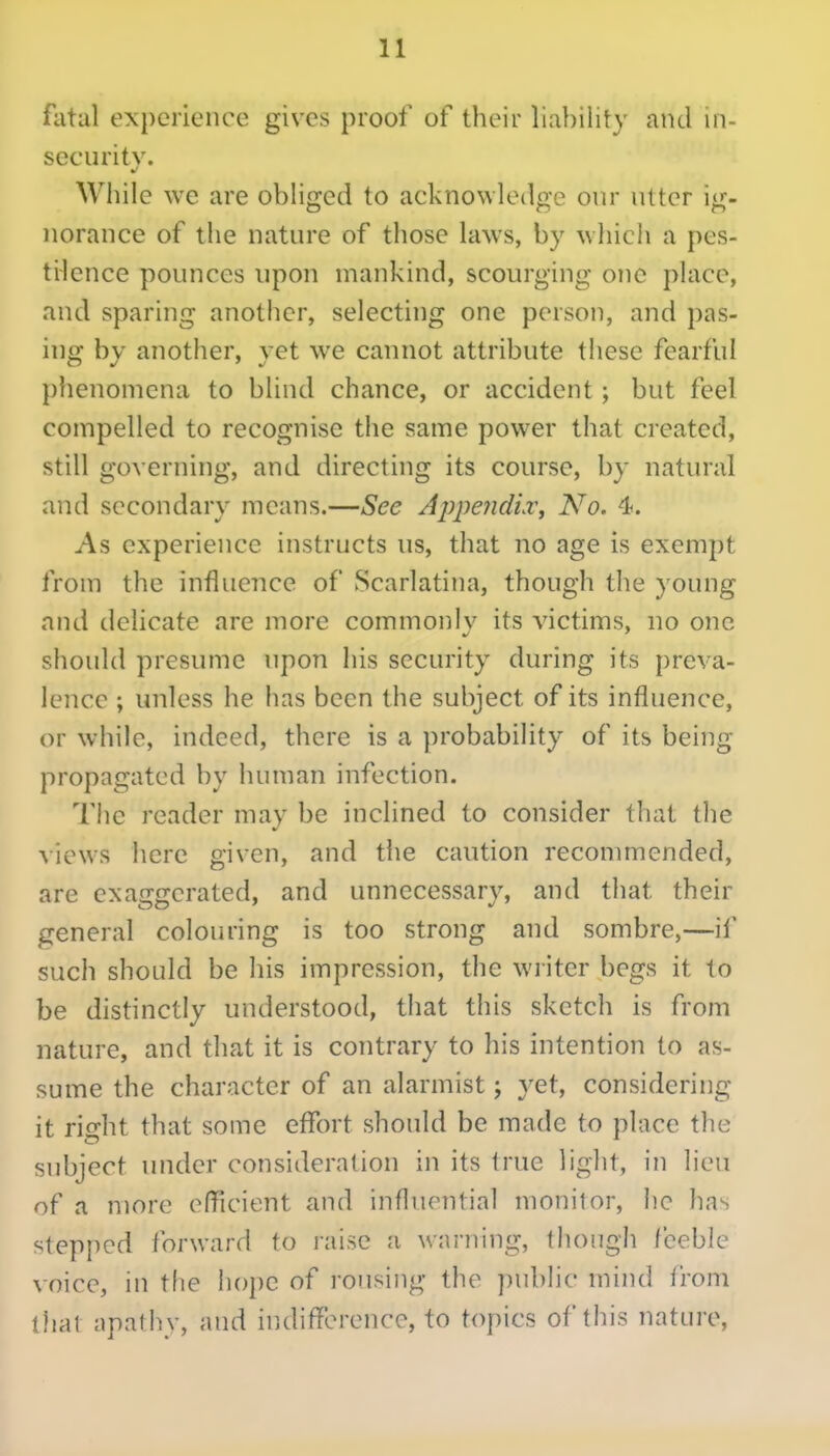 fatal experience gives proof of their liability and in- security. While we are obHged to acknowledge our utter ig- norance of the nature of those laws, by wliich a pes- tHence pounces upon mankind, scourging o!ie place, and sparing another, selecting one person, and pas- ing by another, yet we cannot attribute these fearful phenomena to blind chance, or accident ; but feel compelled to recognise the same power that created, still governing, and directing its course, by natural and secondary means.—See AppeJidiv, No, 4. As experience instructs us, that no age is exempt from the influence of Scarlatina, though the young and delicate are more commonlv its victims, no one should presume upon his security during its preva- lence ; unless he has been the subject of its influence, or while, indeed, there is a probabiUty of its being propagated by human infection. 'I'he reader may be inclined to consider that the views here given, and the caution recommended, are exaggerated, and unnecessary, and that their general colouring is too strong and sombre,—if such should be liis impression, the writer begs it to be distinctly understood, that this sketch is from nature, and that it is contrary to his intention to as- sume the character of an alarmist; yet, considering it rif^ht that some effort should be made to place the subject under consideration in its true liglit, in lieu of a more efficient and influential monitor, he has stepped forward to raise a. warning, though feeble voice, in tlie hope of rousing the public mind from thai apathy, and ir.difference, to topics of this nature.