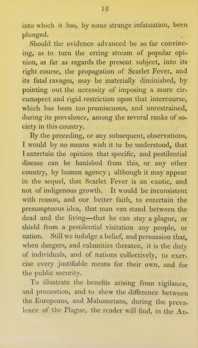 into which it has, by some strange infatuation, been plunged. ^ Should the evidence advanced be so far convinc- ing, as to turn the erring stream of popular opi- nion, as far as regards the present subject, into its right course, the propagation of Scarlet Fever, and its fatal ravages, may be materially diminished, by pointing out the necessity of imposing a more cir- cumspect and rigid restriction upon tliat intercourse, which has been too promiscuous, and unrestrained, during its prevalence, among the several ranks of so- ciety in this country. By the preceding, or any subsequent, observations, I would by no means wish it to be understood, that 1 entertain the opinion that specific, and pestilential disease can be banished from this, or any other country, by human agency ; although it may appear in the sequel, that Scarlet Fever is an exotic, and not of indigenous growth. It would be inconsistent with reason, and our better faith, to entertain the presumptuous idea, that man can stand between the dead and the living—that he can stay a plague, or shield from a pestilential visitation any people, or nation. Still we indulge a belief, and persuasion that, when dangers, and calamities threaten, it is tlie duty of individuals, and of nations collectively, to exer- cise every justifiable means for their own, and for the public security. To illustrate the benefits arising from vigilance, and precaution, and to shew the difference between the Europeans, and Mahometans, during the preva- lence of the Plague, the reader will find, in the Ad-