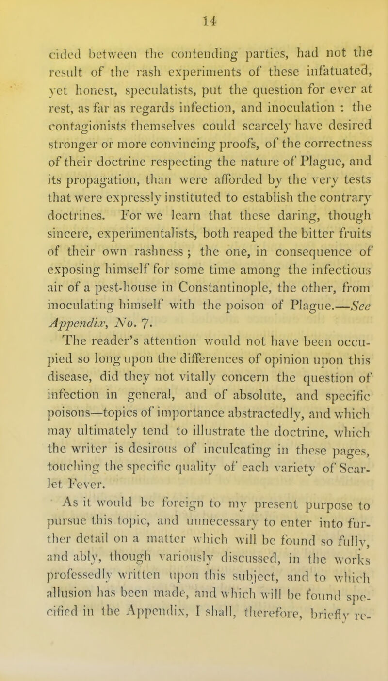 c.'idcd between tlie contending parties, had not tlie result of the rash experiments of these infatuated, yet honest, speculatists, put the question for ever at rest, as far as regards infection, and inoculation : the oontagionists themselves could scarcely have desired stronger or more convincing proofs, of the correctness of their doctrine respecting the nature of Plague, and its propagation, tlian were afforded by the very tests that were expressly instituted to establish the contrary doctrines. For we learn that these daring, though sincere, experimentalists, both reaped the bitter fruits of their own rashness ; the orie, in consequence of exposing himself for some time among the infectious air of a pest-house in Constantinople, the other, from inoculating himself with the poison of Plague.—See A})pend'n\ No. ?• The reader's attention would not have been occu- pied so long upon the differences of opinion upon this disease, did they not vitally concern the question of infection in general, and of absolute, and specific poisons—topics of importance abstractedly, and which may ultimately tend to illustrate the doctrine, which the writer is desirous of inculcating in these pages, touching the specific quality of each variety of Scar- let Fever. As it would be foreign to my present purpose to pursue this topic, and uiniecessary to enter into fur- ther detail on a matter which will be found so fullv, and ably, though variously discussed, in the works professedly written u])on this subject, and to wliich allusion has been made, and which will be found spe- cified in ibe Appendix, I shall, therefore, briefly re-