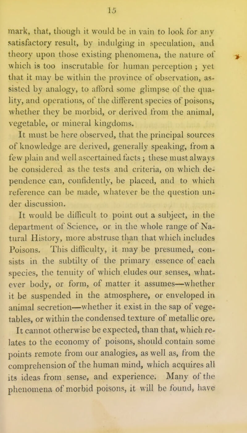 mark, that, though it would be in vain to look For any satisfactory result, by indulging in speculation, and theory upon those existing phenomena, the natiu'e of which is too inscrutable for liuman perception j yet that it may be within the province of observation, as- sisted by analogy, to aftbrd some glimpse of the qua- lity, and operations, of the different species of poisons, whether they be morbid, or derived from the animal, vegetable, or mineral kingdoms. It must be here observed, that the principal sources of knowledge are derived, generally speaking, from a few plain and well ascertained facts ; these must always be considered as the tests and criteria, on which de- pendence can, confidently, be placed, and to which reference can be made, whatever be the question un- der discussion. It would be difficult to point out a subject, in the department of Science, or in the whole range of Na- tural History, more abstruse than that which includes Poisons. This difficulty, it may be presumed, con- sists in the subtilty of the primary essence of each species, the tenuity of which eludes our senses, what- ever body, or form, of matter it assumes—whether it be suspended in the atmosphere, or enveloped in animal secretion—whether it exist in the sap of vege- tables, or within the condensed texture of metallic ore. It cannot otherwise be expected, than that, which re- lates to the economy of poisons, should contain some points remote from our analogies, as well as, from the comprehension of the human mind, which acquires all its ideas from sense, and experience. Many of the phenomena of morbid poisons, it will be found, have