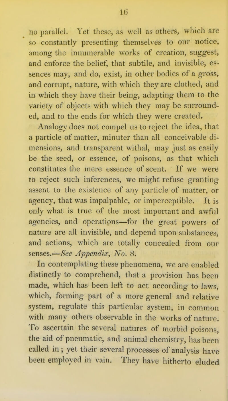 Id no paralleL Yet these, as well as others, which are so constantly presenting themselves to our notice, among the innumerable works of creation, suggest, and enforce the belief, that subtile, and invisible, es- sences may, and do, exist, in other bodies of a gross, and corrupt, nature, with which they are clothed, and in which they have their being, adapting them to the variety of objects with which they may be surround- ed, and to the ends for which they were created. Analogy does not compel us to reject the idea, that a particle of matter, minuter than all conceivable di- mensions, and transparent withal, may just as easily be the seed, or essence, of poisons, as that which constitutes the mere essence of scent. If we were to reject such inferences, we might refuse granting assent to the existence of any particle of matter, or agency, that was impalpable, or imperceptible. It is only what is true of the most important and awful agencies, and operations—for the great powers of nature are all invisible, and depend upon substances, and actions, which are totally concealed from our senses.—See AppendiXy No. 8. In contemplating these phenomena, we are enabled distinctly to comprehend, that a provision has been made, which has been left to act according to laws, which, forming part of a more general and relative system, regulate this particular system, in common with many others observable in the works of nature. To ascertain the several natures of morbid poisons, the aid of pneumatic, and animal chemistry, has been called in ; yet their several processes of analysis have been employed in vain. They have hitherto eluded