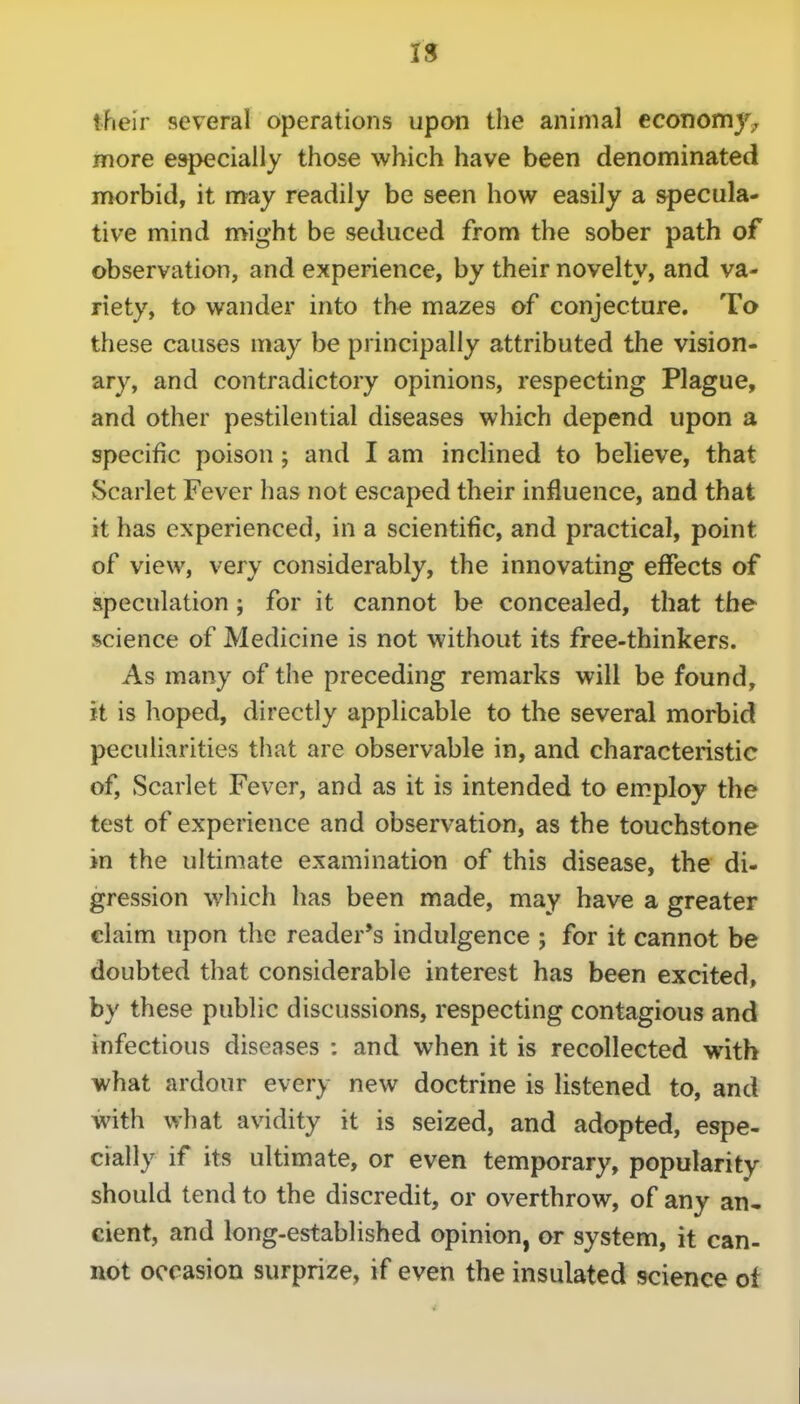 IS their several operations upon the animal tconomy^ more especially those which have been denominated morbid, it may readily be seen how easily a specula- tive mind might be seduced from the sober path of observation, and experience, by their novelty, and va- riety, to wander into the mazes of conjecture. To these causes may be principally attributed the vision- ary, and contradictory opinions, respecting Plague, and other pestilential diseases which depend upon a specific poison; and I am inclined to believe, that Scarlet Fever has not escaped their influence, and that it has experienced, in a scientific, and practical, point of view, very considerably, the innovating effects of speculation ; for it cannot be concealed, that the science of Medicine is not without its free-thinkers. As many of the preceding remarks will be found, it is hoped, directly applicable to the several morbid peculiarities that are observable in, and characteristic of, Scarlet Fever, and as it is intended to employ the test of experience and observation, as the touchstone in the ultimate examination of this disease, the di- gression which has been made, may have a greater claim upon the reader's indulgence ; for it cannot be doubted that considerable interest has been excited, by these public discussions, respecting contagious and infectious diseases : and when it is recollected with what ardour every new doctrine is listened to, and with what avidity it is seized, and adopted, espe- cially if its ultimate, or even temporary, popularity should tend to the discredit, or overthrow, of any an- cient, and long-established opinion, or system, it can- not occasion surprize, if even the insulated science of