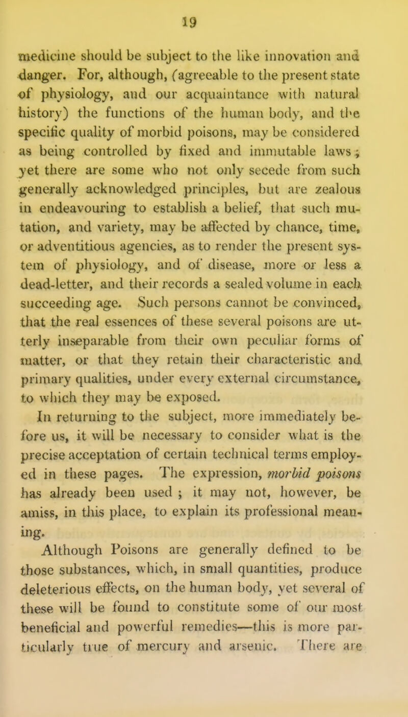 medicine should be subject to the like innovation atid danger. For, although, fagreeable to the present state of physiology, and our acquaintance with natural history) the functions of the human body, and the specific quality of morbid poisons, may be considered as being controlled by fixed and inmuitable laws; yet there are some who not only secede from such generally acknowledged princi})les, but are zealous in endeavouring to establish a belief, tluit such mu- tation, and variety, may be affected by chance, time, or adventitious agencies, as to render the present sys- tem of physiology, and of disease, jnore or less a dead-letter, and their records a sealed volume in each succeeding age. Such persons cannot be convinced, that the real essences of these several poisons are ut- terly inseparable from their own peculiar forms of matter, or that thev retain their characteristic and primary qualities, under every external circumstance, to winch they may l)e exposed. In returning to the subject, nioi'e immediately be- fore us, it will be necessary to consider what is the precise acceptation of certain technical terms employ- ed in these pages. The expression, mor^bid poisons has already been used ; it may not, however, be amiss, in tJiis place, to explain its professional mean- ing. Although Poisons are generally defined to be those substances, w-hich, in small quantities, produce deleterious effects, on the human body, yet several of these will be found to constitute some of our most beneficial and powerful remedies—this is more par- ticularly true of mercury and arsenic. There are