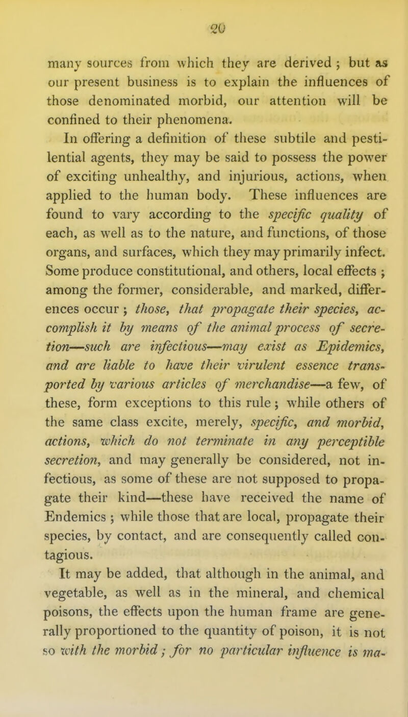 many sources from which they are derived ; but as our present business is to explain the influences of those denominated morbid, our attention will be confined to their phenomena. In offering a definition of these subtile and pesti- lential agents, they may be said to possess the power of exciting unhealthy, and injurious, actions, when applied to the human body. These influences are found to vary according to the specific quality of each, as well as to the nature, and functions, of those organs, and surfaces, which they may primarily infect. Some produce constitutional, and others, local effects ; among the former, considerable, and marked, differ- ences occur J thosCi that propagate their species, ac- complish it by means of the animal process of secre- tion—such are infectious—may exist as Epidemics, and are liable to have their virulent essence trans- ported by various articles of merchandise—a few, of these, form exceptions to this rule; while others of the same class excite, merely, specific, and morbid, actions, which do not terminate i?i any perceptible secretion, and may generally be considered, not in- fectious, as some of these are not supposed to propa- gate their kind—these have received the name of Endemics ; while those that are local, propagate their species, by contact, and are consequently called con- tagious. It may be added, that although in the animal, and vegetable, as well as in the mineral, and chemical poisons, the effects upon the human frame are gene- rally proportioned to the quantity of poison, it is not so Xiith the morbid; for no particular hrfiueiKe is ma-