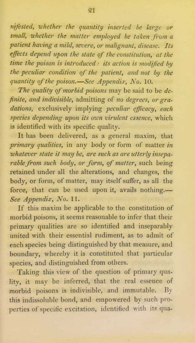 nifested, whether the quantity inserted be large or small, whether the matter employed be taken from a patient having a ynild, severe, or malignant, disease. Its effects depend upon the state of the constitution, at the time the poison is introduced: its action is modifed by the peculiar conditio7i of the patient, and not by the quantity of the poison.—See Appendi.v, No. 10. The quality of morbid poisons may be said to be de- finite, and indivisible, admitting of no degrees, or gra- dations, exclusively implying peculiar efficacy, each species depetiding upon its oxvn virulent esse?ice, which is identified with its specific quality. It has been delivered, as a general maxim, that primary qualities, in any body or form of matter in whatever state it may be, are such as are utterly insepa- rable from such body, or form, of matter, such being retained under all the alterations, and changes, the body, or form, of matter, may itself suffer, as all the force, that can be used upon it, avails nothing.— See Appejidia:, No, 11. If this maxim be applicable to the constitution of morbid poisons, it seems reasonable to infer that their primary qualities are so identified and inseparably united with their essential rudiment, as to admit of each species being distinguished by that measure, and boundary, whereby it is constituted that particular species, and distinguished from others. Taking this view of the question of primary qua- lity, it may be inferred, that the real essence of morbid poisons is indivisible, and immutable. By this indissoluble bond, and empowered by such pro- perties of specific excitation, identified with its qua-