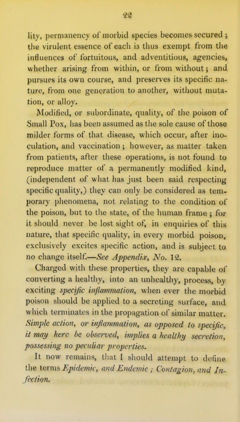 lity, permanency of morbid species becomes secured ; the virulent essence of each is thus exempt from the influences of fortuitous, and adventitious, agencies, whether arising from within, or from without; and pursues its own course, and preserves its specific na- ture, from one generation to another, without muta- tion, or alloy. Modified, or subordinate, quality, of the poison of Small Pox, has been assumed as the sole cause of those milder forms of that disease, which occur, after ino- culation, and vaccination; however, as matter taken from patients, after these operations, is not found to reproduce matter of a permanently modified kind, (independent of what has just been said respecting specific quality,) they can only be considered as tem- porary phenomena, not relating to the condition of the poison, but to the state, of the human frame ; for it should never be lost sight of, in enquiries of this nature, that specific quality, in every morbid poison, exclusively excites specific action, and is subject to no change itself.—See JppendiVy No. 12. Charged with these properties, they are capable of converting a healthy, into an unhealthy, process, by exciting specific infIammaiio?t, when ever the morbid poison should be applied to a secreting surface, and which terminates in the propagation of similar matter. Simple action, or wjlanmation, as opposed to specific^ it may here be observed, implies a healthy secretion, possessing no peculiar properties. It now remains, that I should attempt to define the terms Epidemic, and Endemic; Contagion, and In- fection.