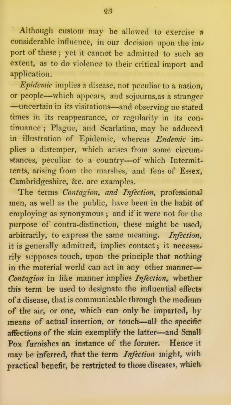 $.1 Although custom may be allowed to exercise considerable influence, in our decision upon the im- port of these; yet it cannot be admitted to such an extent, as to do violence to their critical import and application. Epidemic implies a disease, not peculiar to a nation, or people—which appears, and sojourns,as a stranger —uncertain in its visitations—and observing no stated times in its reappearance, or regularity in its con- tinuance ; Plague, and Scarlatina, may be adduced in illustration of Epidemic, whereas Endemic im- plies a distemper, which arises from some circum- stances, peculiar to a country—of which Intermit- tents, arising from the marshes, and fens of Essex, Cambridgeshire, &c. are examples. The terms Contagion^ and Irifectiony professional men, as well as the public, have been in the habit of employing as synonymous ; and if it were not for the purpose of contra-distinction, these might be used, arbitrarily, to express the same meaning. Infection^ it is generally admitted, implies contact; it necessa- rily supposes touch, upon the principle that nothing in the material world can act in any other manner—* Contagion in like manner implies InfectioUy whether this term be used to designate the influential effects of a disease, that is communicable through the medium of the air, or one, which can only be imparted, by means of actual insertion, or touch—all the specific affections of the skin exemplify the latter—and Small Pox furnishes an instance of the former. Hence it may be inferred, that the term Infection might, with practical benefit, be restricted to those diseases, which