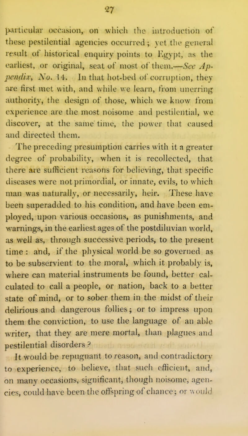 piirticiilar occasion, on whicli tlie introduction of' these pestilential agencies occurred; yet tlie general result of historical enquiry points to Kg} j)t, as the earliest, or original, seat of most of them.—Sec Ap- pemUd\ No, 14. In that hot-bed of corruj)tion, they are first met with, and while we learn, from unerring authority, the design of those, which we know from experience are the most noisome and pestilential, we discover, at the same time, the power that caused and directed them. The preceding presumption carries with it a greater degree of probability, when it is recollected, that there are sulficient reasons for believing, that specific diseases were not primordial, or innate, evils, to which man was naturally, or necessarily, heir. These have been superadded to his condition, and have been em- ployed, upon various occasions, as punishments, and warnings, in the earliest ages of the postdiluvian world, as well as, through successive periods, to the present time : and, if the physical world be so governed as to be subservient to the moral, which it probably is, where can material instruments be found, better cal- culated to call a people, or nation, back to a better state of mind, or to sober them in the midst of their delirious and dangerous follies; or to impress upon them the conviction, to use the language of an able wTiter, that they are mere mortal, than plagues and pestilential disorders ? Jt would be repugnant to reason, and contradictory to experience, to believe, that such efficient, and, on many occasions, significant, though noisome, agen- cies, could have been the offspring of chance; or would