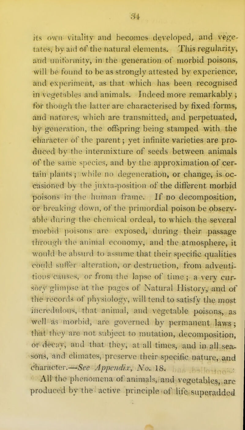 its own \italiiy and becomes de\-eloped, and vege- tates, by aid of the natural elements. This regularity, and uuitonnity, in the generation of morbid poisons, will be found to be as strongly attested by experience, and experiment, as that which has been recognised in vegetnbles and animals. Indeed more remarkably ; for though the latter are characterised by fixed forms, and natures, which are transmitted, and perpetuated, by generation, the offspring being stamped with the character of the parent; yet infinite varieties are pro- duced by the intermixture of seeds between animals of the same species, and by the approximation of cer- tain plants; while no degeneration, or change, is oc- casioned by the juxta-position of the different morbid poisons in the human frame. If no decomposition, or breaking down, of the primordial poison be observ- able during the chemical ordeal, to which the several morbid poisons are exposed, during their passage through the animal economy, and the atmosphere, it would be ab'^iu'd to assume that their sj)ecific qualities could suffer alteration, or destruction, from adventi- tious causv^s, or from the lapse of time ; a very cur- sory glimpse at the pages of Natural History, and of the records of i)hysiology, will tend to satisfy the most incredulous, that animal, and vegetable poisons, as \vell as morbid, are governed by permanent laws ; tliat they are not subject to mutation, decomposition, or decay, and that they, at all times, and in all se^^ ■sGTis, and climates, presence their specific nature, and charactei-.—See Appoidiv, No. 18. All the phenomena of animals, and vegetable3, arc produced by the active principle of life^superadded