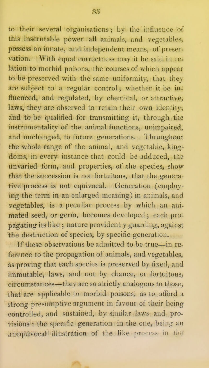 36 to their several organisations; by the influence of this inscrutable power all animals, and vegetables, possess an innate, and independent means, ot'j)reser- vation. With equal correctness may it be said in re- lation to morbid poisons, the courses of which appear to be preserved with the same uniformity, that they are subject to a regular control; whether it be in- fluenced, and regulated, by chemical, or attractive, laws, they arc observed to retain their own identity, and to be qualified for transmitting it, through the instrumentality of the animal functions, unimpaired, and unchanged, to future generations. Throughout the whole range of the animal, and vegetable, king- doms, in every instance that could be adduced, the unvaried form, and properties, of the species, show that the succession is not fortuitous, that the genera- tive process is not equivocal. Generation (employ- ing the term in an enlarged meaning) in animals, and vegetables, is a peculiar process by which an ani- mated seed, or germ, becomes developed ; each pro- pagating its like ; nature provident y guarding, against the destruction of species, by specific generation. If these observations be admitted to be true—in re- ference to the propagation of animals, and vegetables, as proving that each species is preserved by fixed, and immutable, laws, and not by chance, or fortuitous, circumstances—they are so strictly analogous to those, that are applicable to morbid poisons, as to afibrd a strong presumptive argument in favour of their being controlled, and sustained, by similar laws and pro- visions : the specific generation in the one, beiiig an .jnequivocal illustration of the like prorrs.s in lijc