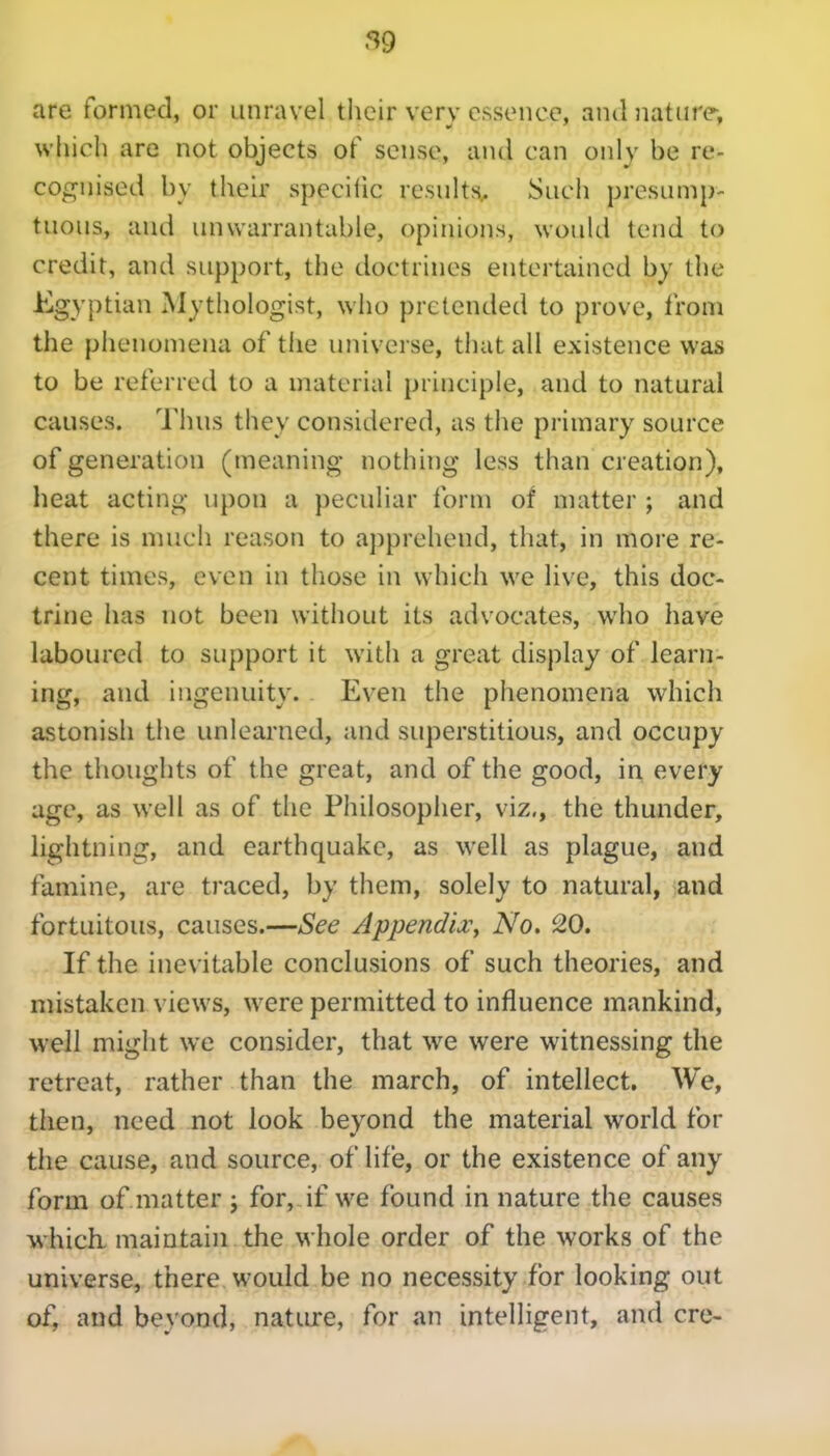 S9 are formed, or unravel their very essence, and natiir<?v which are not objects of sense, and can only be re- coi:^nised by their specific results.. Such presump- tuous, and unwarrantable, opinions, wouhl tend to credit, and support, the doctrines entertained by the Egyptian Mythologist, who pretended to prove, from the phenomena of the universe, that all existence was to be referred to a material principle, and to natural causes. Thus they considered, as the primary source of generation (meaning nothing less than creation), heat acting upon a peculiar form of matter ; and there is much reason to apprehend, that, in more re- cent times, even in those in which we live, this doc- trine has not been without its advocates, who have laboured to support it witli a great display of learn- ing, and ingenuity. . Even the phenomena which astonish the unlearned, and superstitious, and occupy the thoughts of the great, and of the good, in every age, as well as of the Philosopher, viz., the thunder, lightning, and earthquake, as well as plague, and famine, are traced, by them, solely to natural, and fortuitous, causes.—See Appendu\ No, 20. If the inevitable conclusions of such theories, and mistaken views, were permitted to influence mankind, well might we consider, that we were witnessing the retreat, rather than the march, of intellect. We, then, need not look beyond the material world for the cause, and source, of life, or the existence of any form of matter j for, if we found in nature the causes which, maintain the whole order of the works of the universe, there would be no necessity for looking out of, and beyond, natiu-e, for an intelligent, and ere-