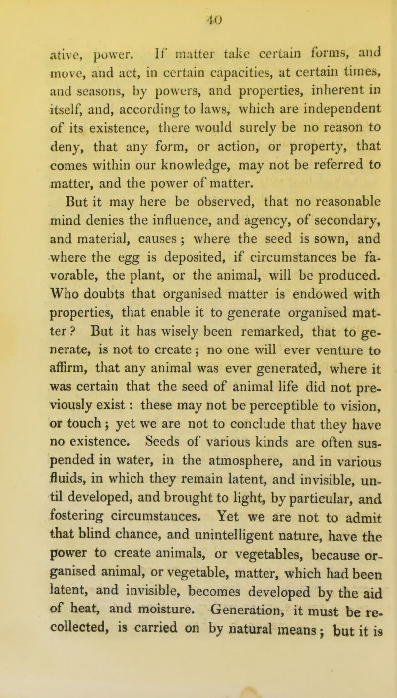 ative, power. If matter take certain forms, and move, and act, in certain capacities, at certain limes, and seasons, by powers, and properties, inherent in itself, and, according to laws, which are independent of its existence, there would surely be no reason to deny, that any form, or action, or property, that comes within our knowledge, may not be referred to matter, and the power of matter. But it may here be observed, that no reasonable mind denies the influence, and agency, of secondary, and material, causes ; where the seed is sown, and ■where the egg is deposited, if circumstances be fa- vorable, the plant, or the animal, will be produced. Who doubts that organised matter is endowed with properties, that enable it to generate organised mat- ter ? But it has wisely been remarked, that to ge- nerate, is not to create ; no one will ever venture to affirm, that any animal was ever generated, where it was certain that the seed of animal life did not pre- viously exist: these may not be perceptible to vision, or touch J yet we are not to conclude that they have no existence. Seeds of various kinds are often sus- pended in water, in the atmosphere, and in various fluids, in which they remain latent, and invisible, un- til developed, and brought to light, by particular, and fostering circumstances. Yet we are not to admit that blind chance, and unintelligent nature, liave the power to create animals, or vegetables, because or- ganised animal, or vegetable, matter, which had been latent, and invisible, becomes developed by the aid of heat, and moisture. Generation, it must be re- collected, is carried on by natural means j but it is