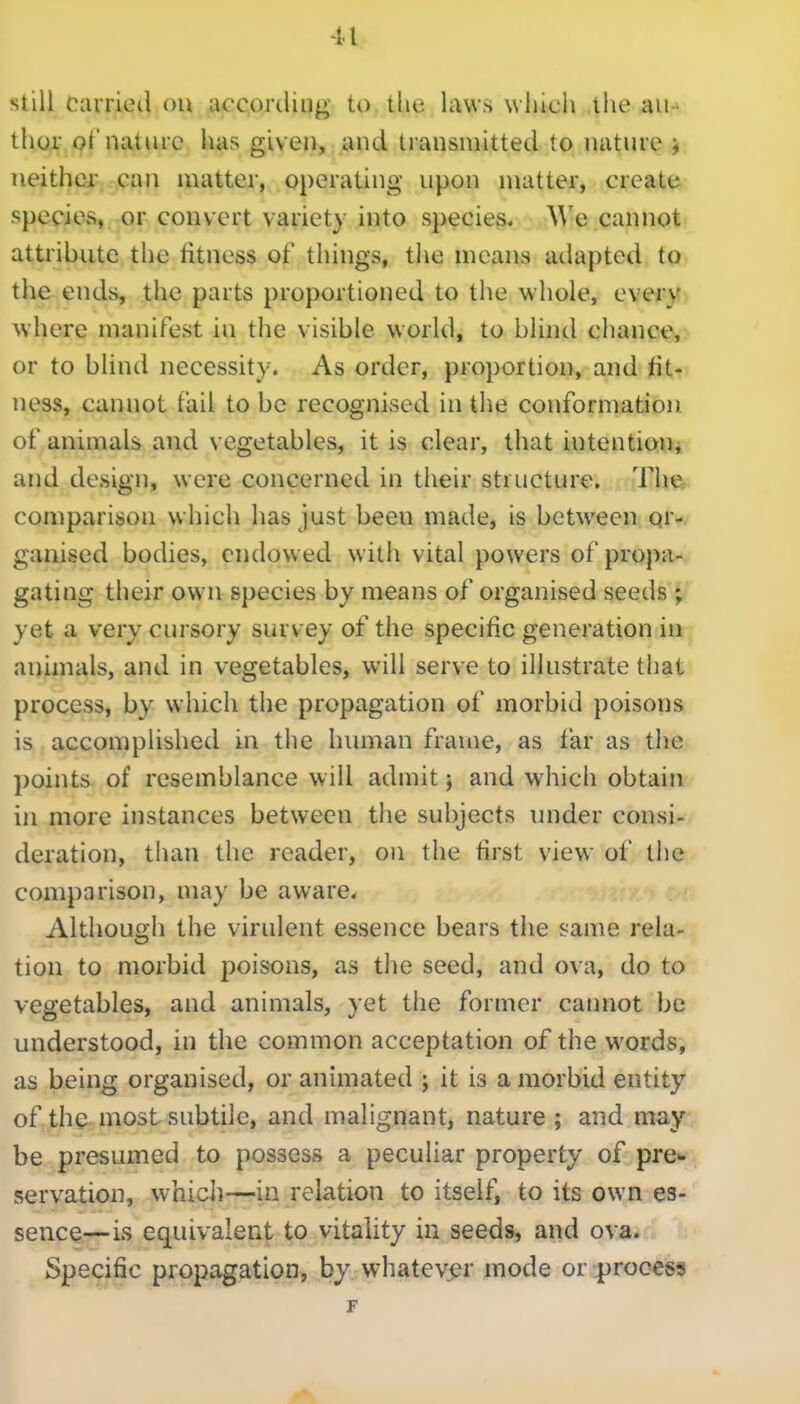 still Carried ou according to the laws which tiie au-^ thor of nature has given, and transmitted to nature j neither can matter, operating upon matter, create species, or convert variety into species. A\'e cannot attribute the fitness of things, the means adapted to the ends, the parts proportioned to the whole, every where manifest in the visible world, to blind chance, or to blind necessity. As order, proportion, and fit- ness, cannot fail to be recognised in the conformation of animals and vegetables, it is clear, that intention, and design, were concerned in their structure. The comparison which has just been made, is between or- ganised bodies, endowed with vital powers of propa- gating their own species by means of organised seeds ; yet a very cursory survey of the specific generation in animals, and in vegetables, will serve to illustrate that process, by which the propagation of morbid poisons is accomplished in the himian frame, as far as the points of resemblance will admit; and which obtain in more instances between the subjects under consi- deration, than the reader, ou the first view of the comparison, may be aware. Although the virulent essence bears the same rela- tion to morbid poisons, as tlie seed, and ova, do to vegetables, and animals, yet the former catmot be understood, in the common acceptation of the words, as being organised, or animated ; it is a morbid entity of th^ most subtile, and malignant, nature ; and may be presumed to possess a peculiar property of pre- servation, whicli—in relation to itself, to its own es- sence—is equivalent to vitality in seeds, and ova. Specific propagation, by whatevj^r mode or |)rooess F