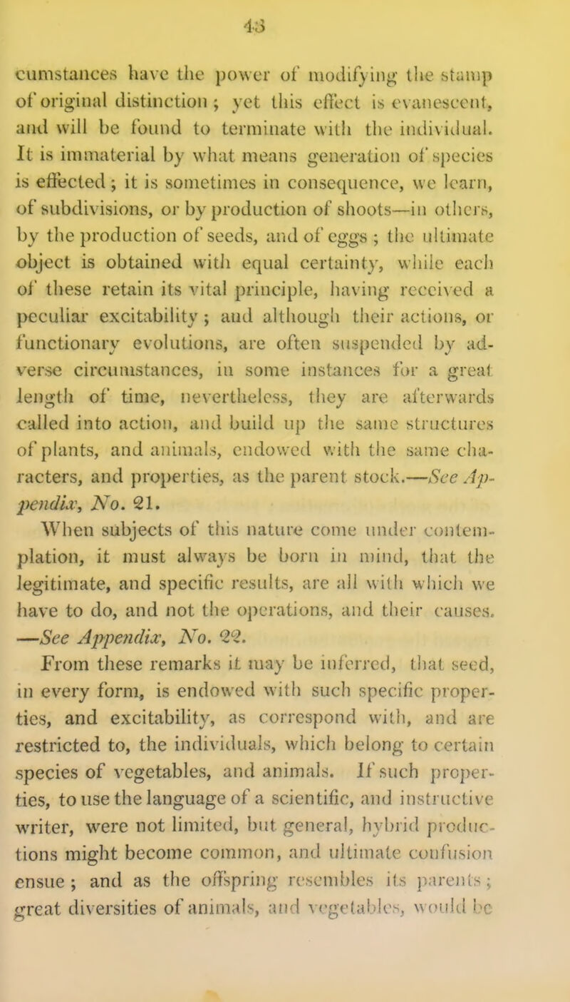 cumstaiices have the power of modifying- the stuiiip of original distinction ; yet this effect is evanescent, and will be found to terminate with the indivitiuai. It is immaterial by what means generation of species is effected; it is sometimes in consequence, we learn, of subdivisions, or by production of shoots—in others, by tlie production of seeds, and of eggs ; the ultimate object is obtained witJi equal certainty, while each ol' these retain its vital principle, having received a peculiar excitability ; aud although their actions, or functionary evolutions, are often suspended by ad- verse circumstances, in some instances for a great length of time, nevertheless, they are afterwards called into action, and build up the same structures of plants, and animals, endowed with the same cha- racters, and properties, as the parent stock.—See Ap- 2)e?idia\ No. 21. When subjects of this nature come under contem- plation, it must always be born in mind, that the legitimate, and specific results, are all with which we have to do, and not the operations, and their causes. —See Appe7i(liXt No. ^2^2. From these remarks it may be inferred, that seed, in every form, is endowed with such specific proper- ties, and excitability, as correspond with, and are restricted to, the individuals, which belong to certain species of vegetables, and animals. If such proper- ties, to use the language of a scientific, and instructive writer, were not limited, but general, hybrid produc- tions might become common, and ultimate confusion ensue; and as the offspring resembles its parents; great diversities of annnals, and vegt-iables, would be