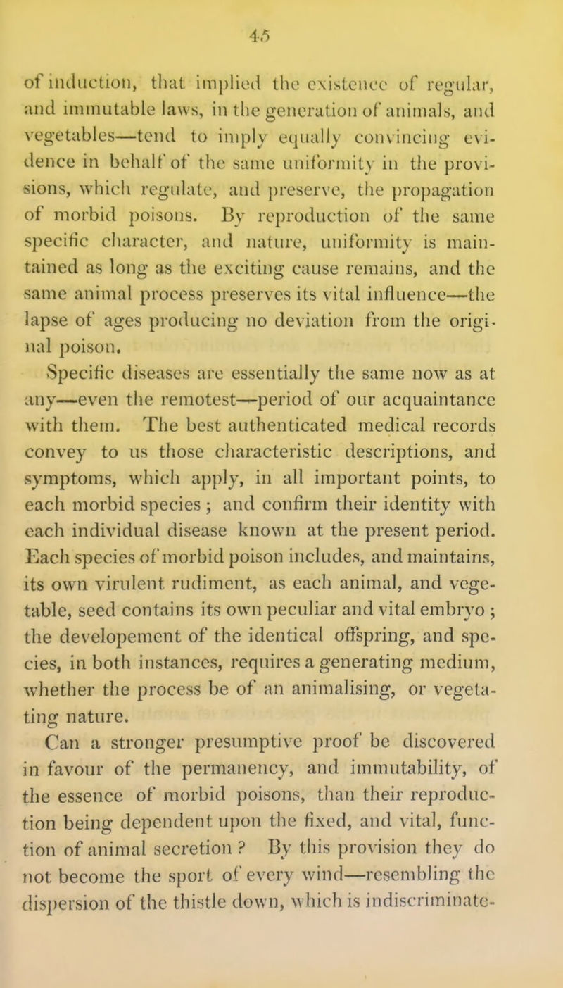 of induction, that implied the existence of reguhn*, and immutable laws, in the generation of animals, and vegetables—tend to imply equally convincing evi- dence in behalf of the same uniformity in the provi- sions, which reguhite, and preserve, the propagation of morbid poisons. By reproduction of the same specific character, and nature, uniformity is main- tained as long as the exciting cause remains, and the same animal process preserves its vital influence—the lapse of ages producing no deviation from the origi. nal poison. Specific diseases are essentially the same now as at any—even the remotest—period of our acquaintance with them. The best authenticated medical records convey to us those characteristic descriptions, and symptoms, which apply, in all important points, to each morbid species ; and confirm their identity with each individual disease known at the present period. Each species of morbid poison includes, and maintains, its own virulent rudiment, as each animal, and vege- table, seed contains its own peculiar and vital embryo ; the developement of the identical offspring, and spe- cies, in both instances, requires a generating medium, whether the process be of an animalising, or vegeta- ting nature. Can a stronger presumptive proof be discovered in favour of the permanency, and immutability, of the essence of morbid poisons, than their reproduc- tion being dependent upon the fixed, and vital, func- tion of animal secretion ? By this provision they do not become the sport of every wind—resembling the dispersion of the thistle down, which is indiscriminate-