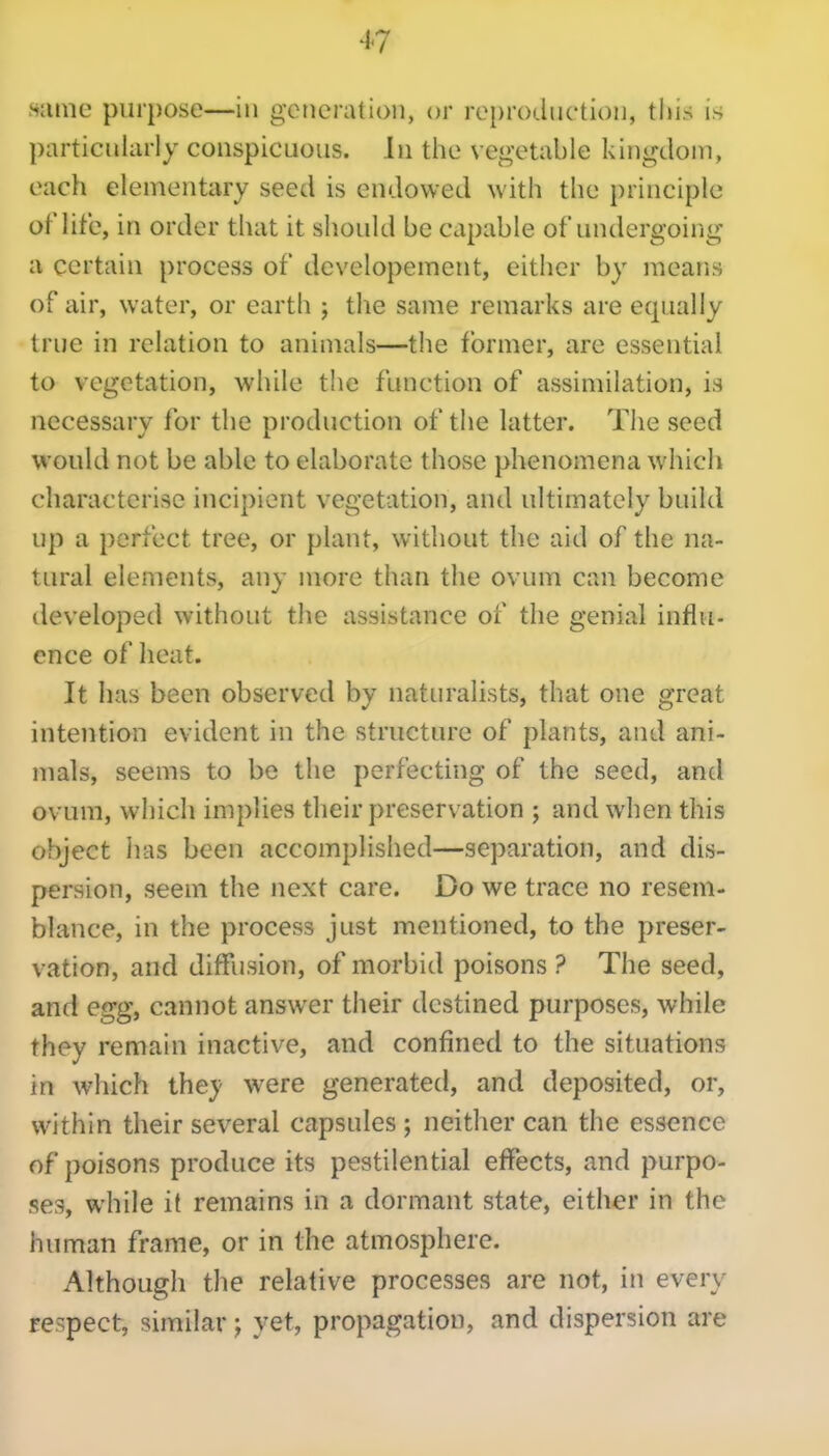 Hiuwc purpose—in generation, or reproduction, this is particularly conspicuous. In the vegetable kingcloni, each elementary seed is endowed with the principle of lite, in order that it should be capable of undergoing a certain process of developement, either by means of air, water, or earth j the same remarks are equally true in relation to animals—the former, are essential to vegetation, while the function of assimilation, is necessary for the production of the latter. The seed would not be able to elaborate those phenomena which characterise incipient vegetation, and ultimately build up a perfect tree, or plant, without the aid of the na- tural elements, any more than the ovum can become developed without the assistance of the genial influ- ence of heat. It has been observed by naturalists, that one great intention evident in the structure of plants, and ani- mals, seems to be the perfecting of the seed, and ovum, which implies their preservation ; and when this object has been accomplished—separation, and dis- persion, seem the next care. Do we trace no resem- blance, in the process just mentioned, to the preser- vation, and diffusion, of morbid poisons ? The seed, and egg, cannot answer their destined purposes, while they remain inactive, and confined to the situations in which they were generated, and deposited, or, within their several capsules ; neither can the essence of poisons produce its pestilential effects, and purpo- seSy while it remains in a dormant state, either in the human frame, or in the atmosphere. Although the relative processes are not, in every respect, similar; yet, propagation, and dispersion are